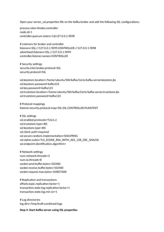 Open your server_ssl.properties file on the Kafka broker and add the following SSL configurations:
process.roles=broker,controller
node.id=1
controller.quorum.voters=1@127.0.0.1:9098
# Listeners for broker and controller
listeners=SSL://127.0.0.1:9099,CONTROLLER://127.0.0.1:9098
advertised.listeners=SSL://127.0.0.1:9099
controller.listener.names=CONTROLLER
# Security settings
security.inter.broker.protocol=SSL
security.protocol=SSL
ssl.keystore.location=/home/ubuntu/SW/kafka/Certs/kafka.server.keystore.jks
ssl.keystore.password=kafka123
ssl.key.password=kafka123
ssl.truststore.location=/home/ubuntu/SW/kafka/Certs/kafka.server.truststore.jks
ssl.truststore.password=kafka123
# Protocol mappings
listener.security.protocol.map=SSL:SSL,CONTROLLER:PLAINTEXT
# SSL settings
ssl.enabled.protocols=TLSv1.2
ssl.truststore.type=JKS
ssl.keystore.type=JKS
ssl.client.auth=required
ssl.secure.random.implementation=SHA1PRNG
ssl.cipher.suites=TLS_ECDHE_RSA_WITH_AES_128_CBC_SHA256
ssl.endpoint.identification.algorithm=
# Network settings
num.network.threads=3
num.io.threads=8
socket.send.buffer.bytes=102400
socket.receive.buffer.bytes=102400
socket.request.max.bytes=104857600
# Replication and transactions
offsets.topic.replication.factor=1
transaction.state.log.replication.factor=1
transaction.state.log.min.isr=1
# Log directories
log.dirs=/tmp/kraft-combined-logs
Step 4: Start Kafka server using SSL properties
 