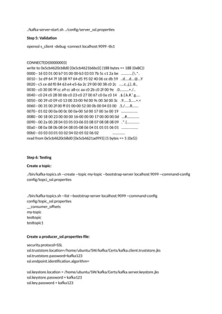 ./kafka-server-start.sh ../config/server_ssl.properties
Step 5: Validation
openssl s_client -debug -connect localhost:9099 -tls1
CONNECTED(00000003)
write to 0x5cb4620cb8d0 [0x5cb4621b6bc0] (188 bytes => 188 (0xBC))
0000 - 16 03 01 00 b7 01 00 00-b3 03 03 7b 5c c1 2a be ...........{.*.
0010 - 1e d9 64 7f 18 08 97 64-d5 95 02 40 06 ce db 59 ..d....d...@...Y
0020 - c5 ce dd f0 84 63 e4 e5-6a 2c 29 00 00 38 c0 2c .....c..j,)..8.,
0030 - c0 30 00 9f cc a9 cc a8-cc aa c0 2b c0 2f 00 9e .0.........+./..
0040 - c0 24 c0 28 00 6b c0 23-c0 27 00 67 c0 0a c0 14 .$.(.k.#.'.g....
0050 - 00 39 c0 09 c0 13 00 33-00 9d 00 9c 00 3d 00 3c .9.....3.....=.<
0060 - 00 35 00 2f 00 ff 01 00-00 52 00 0b 00 04 03 00 .5./.....R......
0070 - 01 02 00 0a 00 0c 00 0a-00 1d 00 17 00 1e 00 19 ................
0080 - 00 18 00 23 00 00 00 16-00 00 00 17 00 00 00 0d ...#............
0090 - 00 2a 00 28 04 03 05 03-06 03 08 07 08 08 08 09 .*.(............
00a0 - 08 0a 08 0b 08 04 08 05-08 06 04 01 05 01 06 01 ................
00b0 - 03 03 03 01 03 02 04 02-05 02 06 02 ............
read from 0x5cb4620cb8d0 [0x5cb4621ad993] (5 bytes => 5 (0x5))
Step 6: Testing
Create a topic:
./bin/kafka-topics.sh --create --topic my-topic --bootstrap-server localhost:9099 --command-config
config/topci_ssl.properties
./bin/kafka-topics.sh --list --bootstrap-server localhost:9099 --command-config
config/topic_ssl.properties
__consumer_offsets
my-topic
testtopic
testtopic1
Create a producer_ssl.properties file:
security.protocol=SSL
ssl.truststore.location=/home/ubuntu/SW/kafka/Certs/kafka.client.truststore.jks
ssl.truststore.password=kafka123
ssl.endpoint.identification.algorithm=
ssl.keystore.location = /home/ubuntu/SW/kafka/Certs/kafka.server.keystore.jks
ssl.keystore.password = kafka123
ssl.key.password = kafka123
 
