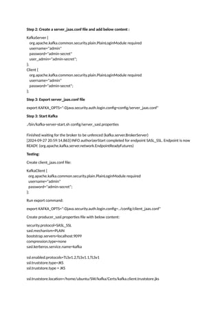Step 2: Create a server_jaas.conf file and add below content :
KafkaServer {
org.apache.kafka.common.security.plain.PlainLoginModule required
username="admin"
password="admin-secret"
user_admin="admin-secret";
};
Client {
org.apache.kafka.common.security.plain.PlainLoginModule required
username="admin"
password="admin-secret";
};
Step 3: Export server_jaas.conf file
export KAFKA_OPTS="-Djava.security.auth.login.config=config/server_jaas.conf"
Step 3: Start Kafka
./bin/kafka-server-start.sh config/server_sasl.properties
Finished waiting for the broker to be unfenced (kafka.server.BrokerServer)
[2024-09-27 20:59:14,863] INFO authorizerStart completed for endpoint SASL_SSL. Endpoint is now
READY. (org.apache.kafka.server.network.EndpointReadyFutures)
Testing:
Create client_jaas.conf file:
KafkaClient {
org.apache.kafka.common.security.plain.PlainLoginModule required
username="admin"
password="admin-secret";
};
Run export command:
export KAFKA_OPTS="-Djava.security.auth.login.config=../config/client_jaas.conf"
Create producer_sasl.properties file with below content:
security.protocol=SASL_SSL
sasl.mechanism=PLAIN
bootstrap.servers=localhost:9099
compression.type=none
sasl.kerberos.service.name=kafka
ssl.enabled.protocols=TLSv1.2,TLSv1.1,TLSv1
ssl.truststore.type=JKS
ssl.truststore.type = JKS
ssl.truststore.location=/home/ubuntu/SW/kafka/Certs/kafka.client.truststore.jks
 