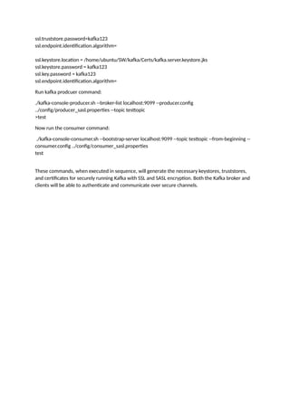 ssl.truststore.password=kafka123
ssl.endpoint.identification.algorithm=
ssl.keystore.location = /home/ubuntu/SW/kafka/Certs/kafka.server.keystore.jks
ssl.keystore.password = kafka123
ssl.key.password = kafka123
ssl.endpoint.identification.algorithm=
Run kafka prodcuer command:
./kafka-console-producer.sh --broker-list localhost:9099 --producer.config
../config/producer_sasl.properties --topic testtopic
>test
Now run the consumer command:
./kafka-console-consumer.sh --bootstrap-server localhost:9099 --topic testtopic --from-beginning --
consumer.config ../config/consumer_sasl.properties
test
These commands, when executed in sequence, will generate the necessary keystores, truststores,
and certificates for securely running Kafka with SSL and SASL encryption. Both the Kafka broker and
clients will be able to authenticate and communicate over secure channels.
 