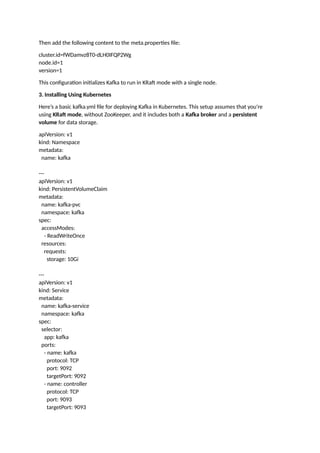 Then add the following content to the meta.properties file:
cluster.id=fWDamvz8T0-dLH0IFQP2Wg
node.id=1
version=1
This configuration initializes Kafka to run in KRaft mode with a single node.
3. Installing Using Kubernetes
Here’s a basic kafka.yml file for deploying Kafka in Kubernetes. This setup assumes that you're
using KRaft mode, without ZooKeeper, and it includes both a Kafka broker and a persistent
volume for data storage.
apiVersion: v1
kind: Namespace
metadata:
name: kafka
---
apiVersion: v1
kind: PersistentVolumeClaim
metadata:
name: kafka-pvc
namespace: kafka
spec:
accessModes:
- ReadWriteOnce
resources:
requests:
storage: 10Gi
---
apiVersion: v1
kind: Service
metadata:
name: kafka-service
namespace: kafka
spec:
selector:
app: kafka
ports:
- name: kafka
protocol: TCP
port: 9092
targetPort: 9092
- name: controller
protocol: TCP
port: 9093
targetPort: 9093
 