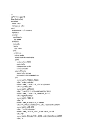 ---
apiVersion: apps/v1
kind: StatefulSet
metadata:
name: kafka
namespace: kafka
spec:
serviceName: "kafka-service"
replicas: 1
selector:
matchLabels:
app: kafka
template:
metadata:
labels:
app: kafka
spec:
containers:
- name: kafka
image: apache/kafka:latest
ports:
- containerPort: 9092
name: kafka
- containerPort: 9093
name: controller
volumeMounts:
- name: kafka-storage
mountPath: /var/lib/kafka/data
env:
- name: KAFKA_PROCESS_ROLES
value: "broker,controller"
- name: KAFKA_CONTROLLER_LISTENER_NAMES
value: "CONTROLLER"
- name: KAFKA_LISTENERS
value: "PLAINTEXT://:9092,CONTROLLER://:9093"
- name: KAFKA_CONTROLLER_QUORUM_VOTERS
value: "1@kafka:9093"
- name: KAFKA_NODE_ID
value: "1"
- name: KAFKA_ADVERTISED_LISTENERS
value: "PLAINTEXT://kafka-service.kafka.svc.cluster.local:9092"
- name: KAFKA_LOG_DIRS
value: "/var/lib/kafka/data"
- name: KAFKA_OFFSETS_TOPIC_REPLICATION_FACTOR
value: "1"
- name: KAFKA_TRANSACTION_STATE_LOG_REPLICATION_FACTOR
value: "1"
 