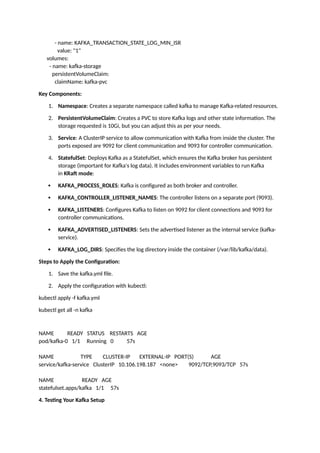 - name: KAFKA_TRANSACTION_STATE_LOG_MIN_ISR
value: "1"
volumes:
- name: kafka-storage
persistentVolumeClaim:
claimName: kafka-pvc
Key Components:
1. Namespace: Creates a separate namespace called kafka to manage Kafka-related resources.
2. PersistentVolumeClaim: Creates a PVC to store Kafka logs and other state information. The
storage requested is 10Gi, but you can adjust this as per your needs.
3. Service: A ClusterIP service to allow communication with Kafka from inside the cluster. The
ports exposed are 9092 for client communication and 9093 for controller communication.
4. StatefulSet: Deploys Kafka as a StatefulSet, which ensures the Kafka broker has persistent
storage (important for Kafka's log data). It includes environment variables to run Kafka
in KRaft mode:
 KAFKA_PROCESS_ROLES: Kafka is configured as both broker and controller.
 KAFKA_CONTROLLER_LISTENER_NAMES: The controller listens on a separate port (9093).
 KAFKA_LISTENERS: Configures Kafka to listen on 9092 for client connections and 9093 for
controller communications.
 KAFKA_ADVERTISED_LISTENERS: Sets the advertised listener as the internal service (kafka-
service).
 KAFKA_LOG_DIRS: Specifies the log directory inside the container (/var/lib/kafka/data).
Steps to Apply the Configuration:
1. Save the kafka.yml file.
2. Apply the configuration with kubectl:
kubectl apply -f kafka.yml
kubectl get all -n kafka
NAME READY STATUS RESTARTS AGE
pod/kafka-0 1/1 Running 0 57s
NAME TYPE CLUSTER-IP EXTERNAL-IP PORT(S) AGE
service/kafka-service ClusterIP 10.106.198.187 <none> 9092/TCP,9093/TCP 57s
NAME READY AGE
statefulset.apps/kafka 1/1 57s
4. Testing Your Kafka Setup
 