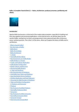Kafka: A Complete Tutorial (Part 2) — Basics, Architecture, producer,consumer, partitioning and
offsets.
Introduction
Apache Kafka has become a critical part of the modern data ecosystem, especially for building real-
time data pipelines and streaming applications. In this tutorial series, we will dive deep into the
world of Kafka, starting from its basics and progressing to more advanced topics like architecture,
setup, and best practices. This is Part 1 of the series, where we’ll explore the basics of Kafka and its
architecture.
· What is Apache Kafka?
· Key Use Cases of Kafka:
· Kafka Basics
· Kafka Terminology:
· Kafka Architecture
· 1. Broker
∘ How Kafka Broker Works
∘ Key Components of a Kafka Broker
∘ Kafka Broker in a Cluster
∘ Leader and Follower Replication
∘ Kafka Broker Configuration
∘ Broker Failures and Recovery
∘ Monitoring Kafka Brokers
· 2. Topic and Partitions
∘ Key Characteristics of Partitions:
∘ How Kafka Uses Topics and Partitions
∘ Data Distribution Across Partitions
∘ Partition Replication and Fault Tolerance
∘ Choosing the Right Number of Partitions
∘ Topic and Partition Configuration
· 3. Producer and Consumer
∘ Producer
∘ Key Features of a Kafka Producer:
∘ How Kafka Producers Work
∘ Consumer:
∘ Key Features of a Kafka Consumer:
∘ How Kafka Consumers Work
∘ Consumer Group?
∘ How Consumer Groups Work
 