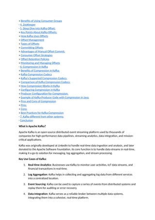 ∘ Benefits of Using Consumer Groups
· 4. ZooKeeper
· 5. Deep Dive into Kafka Offset:
∘ Key Points About Kafka Offsets:
∘ How Kafka Uses Offsets
∘ Offset Management
∘ Types of Offsets
∘ Committing Offsets
∘ Advantages of Manual Offset Commit:
∘ Consumer Offset Strategies
∘ Offset Retention Policies
∘ Monitoring and Managing Offsets
· 6. Compression in Kafka
∘ Benefits of Compression in Kafka:
∘ Kafka Compression Codecs
∘ Kafka’s Supported Compression Codecs:
∘ Comparison of Kafka Compression Codecs:
∘ How Compression Works in Kafka
∘ Configuring Compression in Kafka
∘ Producer Configuration for Compression:
∘ Example of Kafka Producer Code with Compression in Java:
∘ Pros and Cons of Compression
∘ Pros:
∘ Cons:
∘ Best Practices for Kafka Compression
· 7. Kafka different from other systems:
· Conclusion
What is Apache Kafka?
Apache Kafka is an open-source distributed event streaming platform used by thousands of
companies for high-performance data pipelines, streaming analytics, data integration, and mission-
critical applications.
Kafka was originally developed at LinkedIn to handle real-time data ingestion and analysis, and later
donated to the Apache Software Foundation. Its core function is to handle data streams in real-time,
making it a go-to solution for messaging, log aggregation, and stream processing.
Key Use Cases of Kafka:
1. Real-time Analytics: Businesses use Kafka to monitor user activities, IoT data streams, and
financial transactions in real-time.
2. Log Aggregation: Kafka helps in collecting and aggregating log data from different services
into a centralized location.
3. Event Sourcing: Kafka can be used to capture a series of events from distributed systems and
replay them for auditing or error recovery.
4. Data Integration: Kafka serves as a reliable broker between multiple data systems,
integrating them into a cohesive, real-time platform.
 