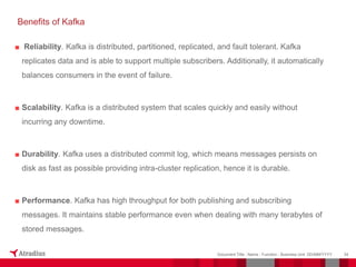 ■ Reliability. Kafka is distributed, partitioned, replicated, and fault tolerant. Kafka
replicates data and is able to support multiple subscribers. Additionally, it automatically
balances consumers in the event of failure.
■ Scalability. Kafka is a distributed system that scales quickly and easily without
incurring any downtime.
■ Durability. Kafka uses a distributed commit log, which means messages persists on
disk as fast as possible providing intra-cluster replication, hence it is durable.
■ Performance. Kafka has high throughput for both publishing and subscribing
messages. It maintains stable performance even when dealing with many terabytes of
stored messages.
34
Document Title - Name - Function - Business Unit DD/MM/YYYY
Benefits of Kafka
 
