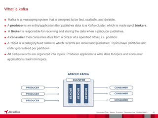 ■ Kafka is a messaging system that is designed to be fast, scalable, and durable.
■ A producer is an entity/application that publishes data to a Kafka cluster, which is made up of brokers.
■ A Broker is responsible for receiving and storing the data when a producer publishes.
■ A consumer then consumes data from a broker at a specified offset, i.e. position.
■ A Topic is a category/feed name to which records are stored and published. Topics have partitions and
order guaranteed per partitions
■ All Kafka records are organized into topics. Producer applications write data to topics and consumer
applications read from topics.
35
Document Title - Name - Function - Business Unit DD/MM/YYYY
What is kafka
 