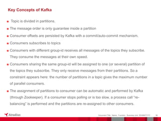 ■ Topic is divided in partitions.
■ The message order is only guarantee inside a partition
■ Consumer offsets are persisted by Kafka with a commit/auto-commit mechanism.
■ Consumers subscribes to topics
■ Consumers with different group-id receives all messages of the topics they subscribe.
They consume the messages at their own speed.
■ Consumers sharing the same group-id will be assigned to one (or several) partition of
the topics they subscribe. They only receive messages from their partitions. So a
constraint appears here: the number of partitions in a topic gives the maximum number
of parallel consumers.
■ The assignment of partitions to consumer can be automatic and performed by Kafka
(through Zookeeper). If a consumer stops polling or is too slow, a process call “re-
balancing” is performed and the partitions are re-assigned to other consumers.
38
Document Title - Name - Function - Business Unit DD/MM/YYYY
Key Concepts of Kafka
 