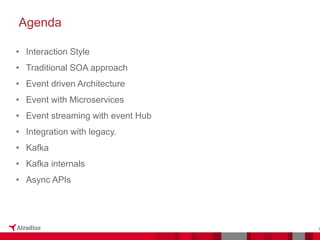 Agenda
4
• Interaction Style
• Traditional SOA approach
• Event driven Architecture
• Event with Microservices
• Event streaming with event Hub
• Integration with legacy.
• Kafka
• Kafka internals
• Async APIs
 