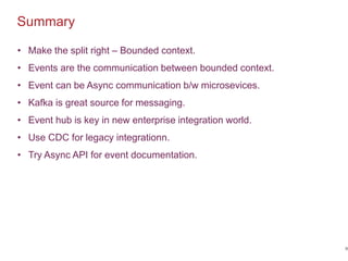 Summary
58
• Make the split right – Bounded context.
• Events are the communication between bounded context.
• Event can be Async communication b/w microsevices.
• Kafka is great source for messaging.
• Event hub is key in new enterprise integration world.
• Use CDC for legacy integrationn.
• Try Async API for event documentation.
 