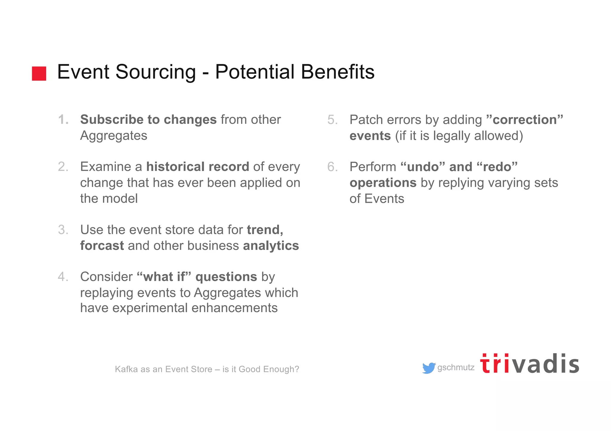 gschmutz
Event Sourcing - Potential Benefits
Kafka as an Event Store – is it Good Enough?
1. Subscribe to changes from other
Aggregates
2. Examine a historical record of every
change that has ever been applied on
the model
3. Use the event store data for trend,
forcast and other business analytics
4. Consider “what if” questions by
replaying events to Aggregates which
have experimental enhancements
5. Patch errors by adding ”correction”
events (if it is legally allowed)
6. Perform “undo” and “redo”
operations by replying varying sets
of Events
 