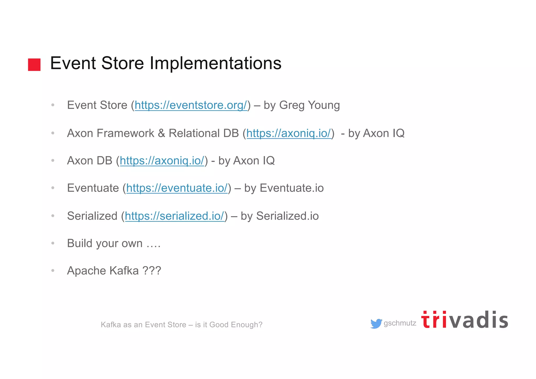 gschmutz
Event Store Implementations
Kafka as an Event Store – is it Good Enough?
• Event Store (https://eventstore.org/) – by Greg Young
• Axon Framework & Relational DB (https://axoniq.io/) - by Axon IQ
• Axon DB (https://axoniq.io/) - by Axon IQ
• Eventuate (https://eventuate.io/) – by Eventuate.io
• Serialized (https://serialized.io/) – by Serialized.io
• Build your own ….
• Apache Kafka ???
 