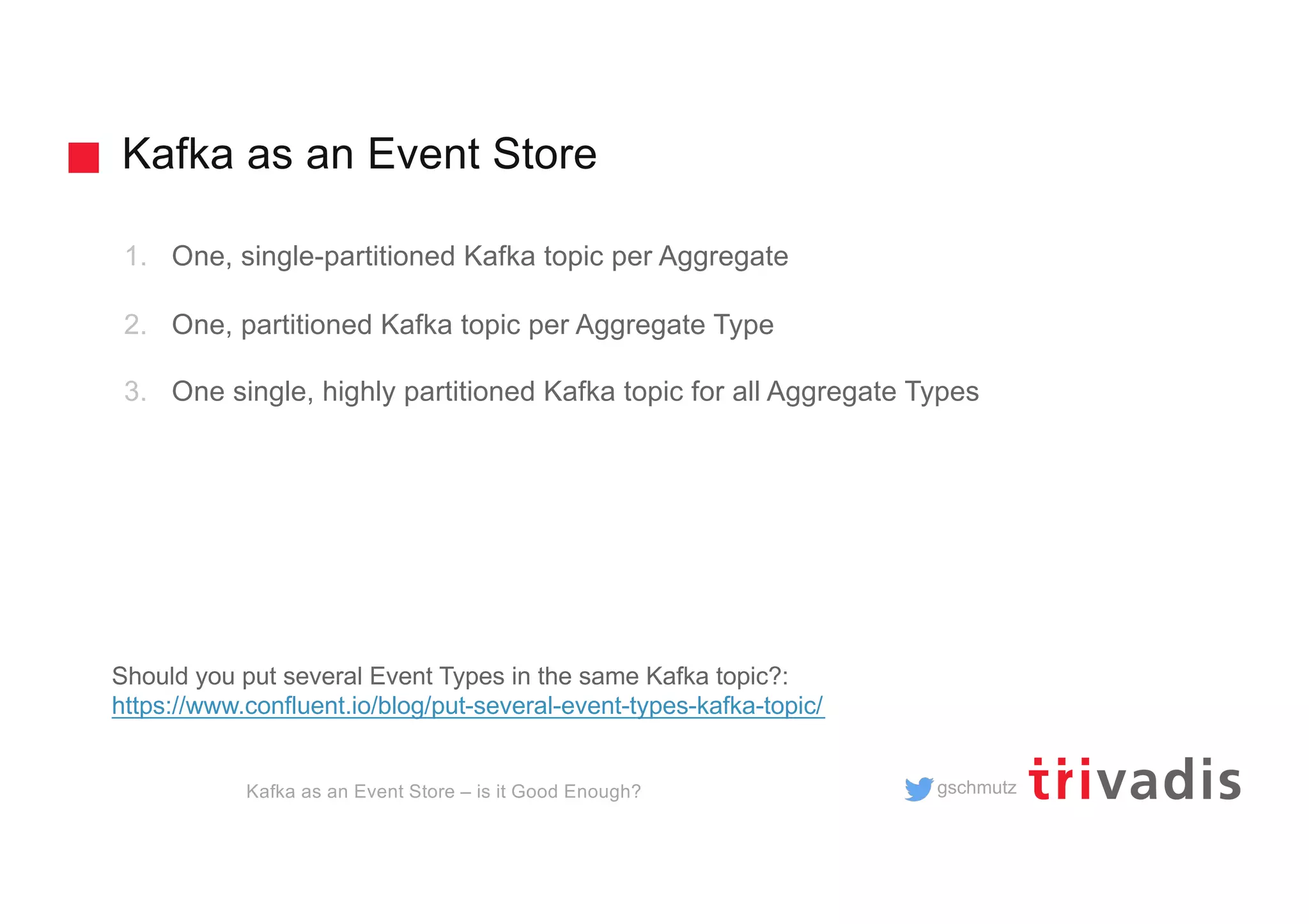 gschmutz
Kafka as an Event Store
Kafka as an Event Store – is it Good Enough?
1. One, single-partitioned Kafka topic per Aggregate
2. One, partitioned Kafka topic per Aggregate Type
3. One single, highly partitioned Kafka topic for all Aggregate Types
Should you put several Event Types in the same Kafka topic?:
https://www.confluent.io/blog/put-several-event-types-kafka-topic/
 