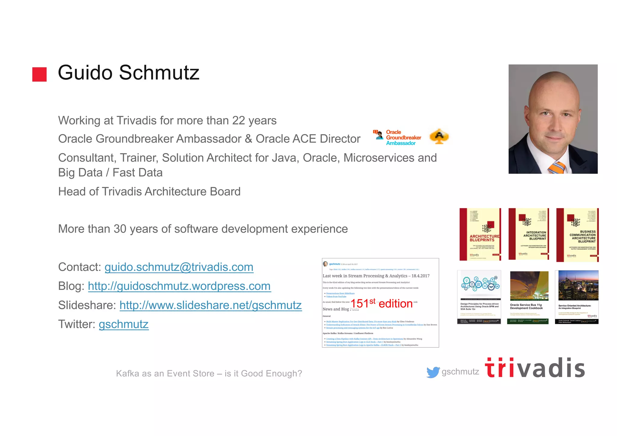 gschmutz
Guido Schmutz
Working at Trivadis for more than 22 years
Oracle Groundbreaker Ambassador & Oracle ACE Director
Consultant, Trainer, Solution Architect for Java, Oracle, Microservices and
Big Data / Fast Data
Head of Trivadis Architecture Board
More than 30 years of software development experience
Contact: guido.schmutz@trivadis.com
Blog: http://guidoschmutz.wordpress.com
Slideshare: http://www.slideshare.net/gschmutz
Twitter: gschmutz
151st edition
Kafka as an Event Store – is it Good Enough?
 