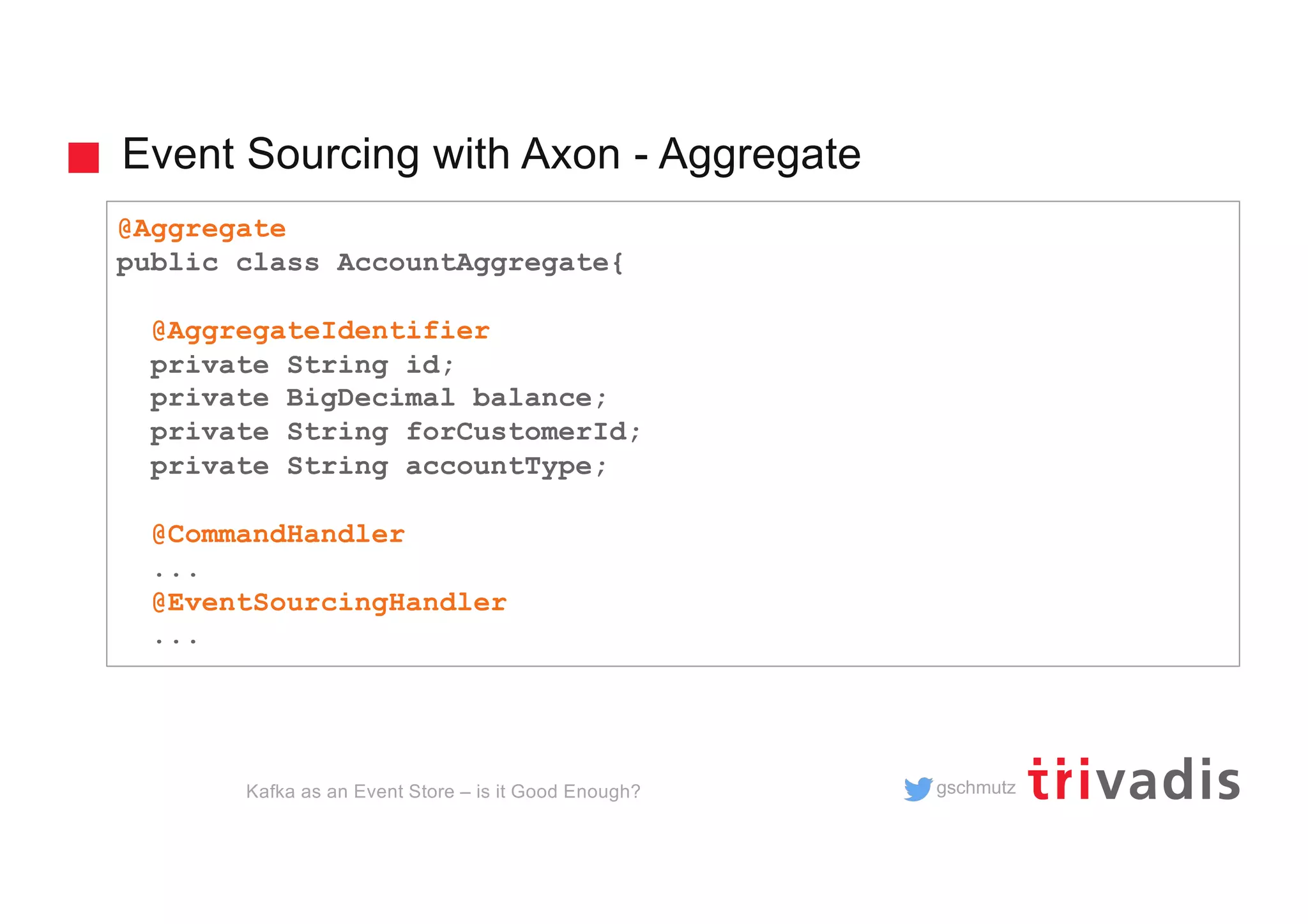 gschmutz
Event Sourcing with Axon - Aggregate
Kafka as an Event Store – is it Good Enough?
@Aggregate
public class AccountAggregate{
@AggregateIdentifier
private String id;
private BigDecimal balance;
private String forCustomerId;
private String accountType;
@CommandHandler
...
@EventSourcingHandler
...
 