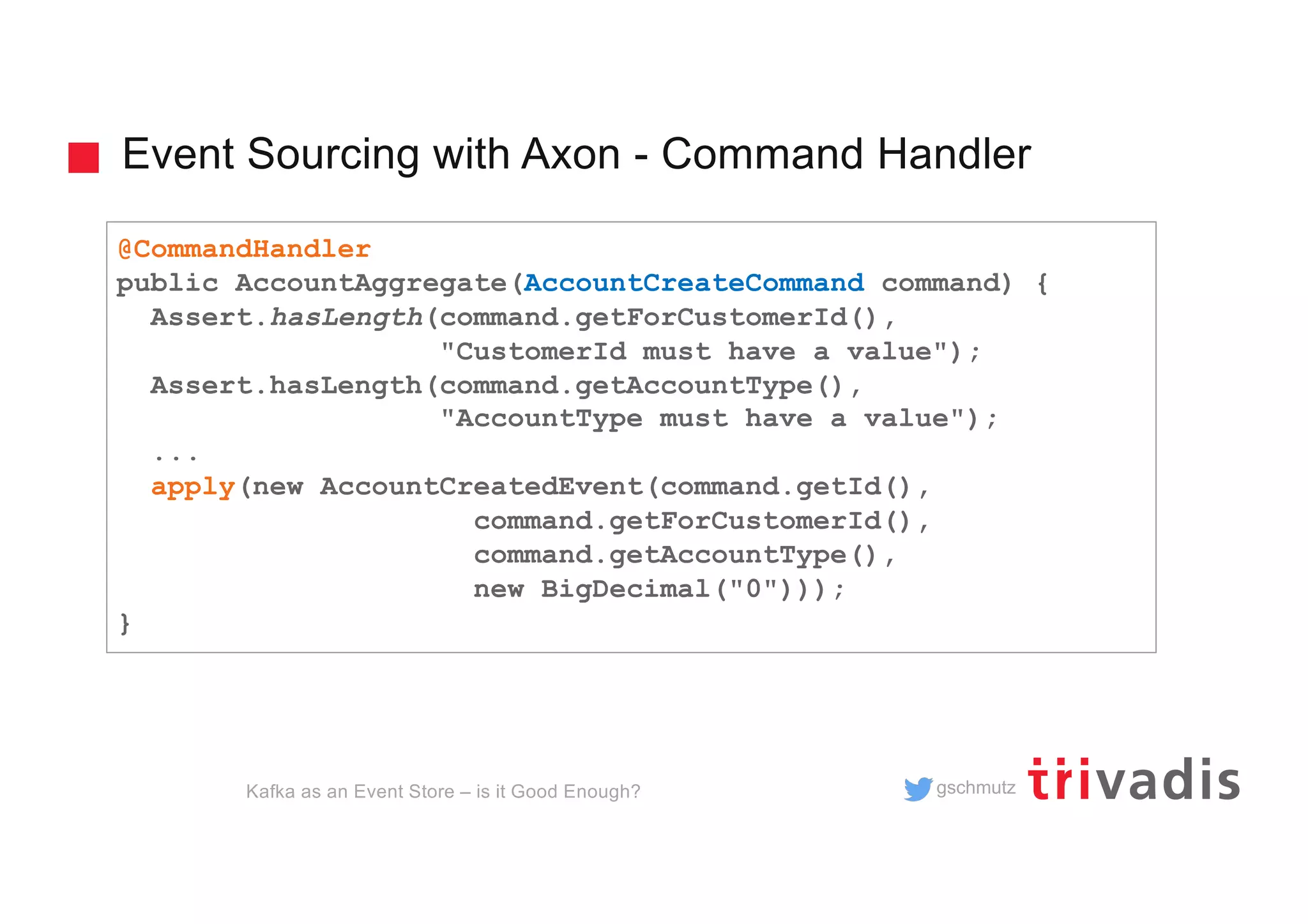 gschmutz
Event Sourcing with Axon - Command Handler
Kafka as an Event Store – is it Good Enough?
@CommandHandler
public AccountAggregate(AccountCreateCommand command) {
Assert.hasLength(command.getForCustomerId(),
"CustomerId must have a value");
Assert.hasLength(command.getAccountType(),
"AccountType must have a value");
...
apply(new AccountCreatedEvent(command.getId(),
command.getForCustomerId(),
command.getAccountType(),
new BigDecimal("0")));
}
 