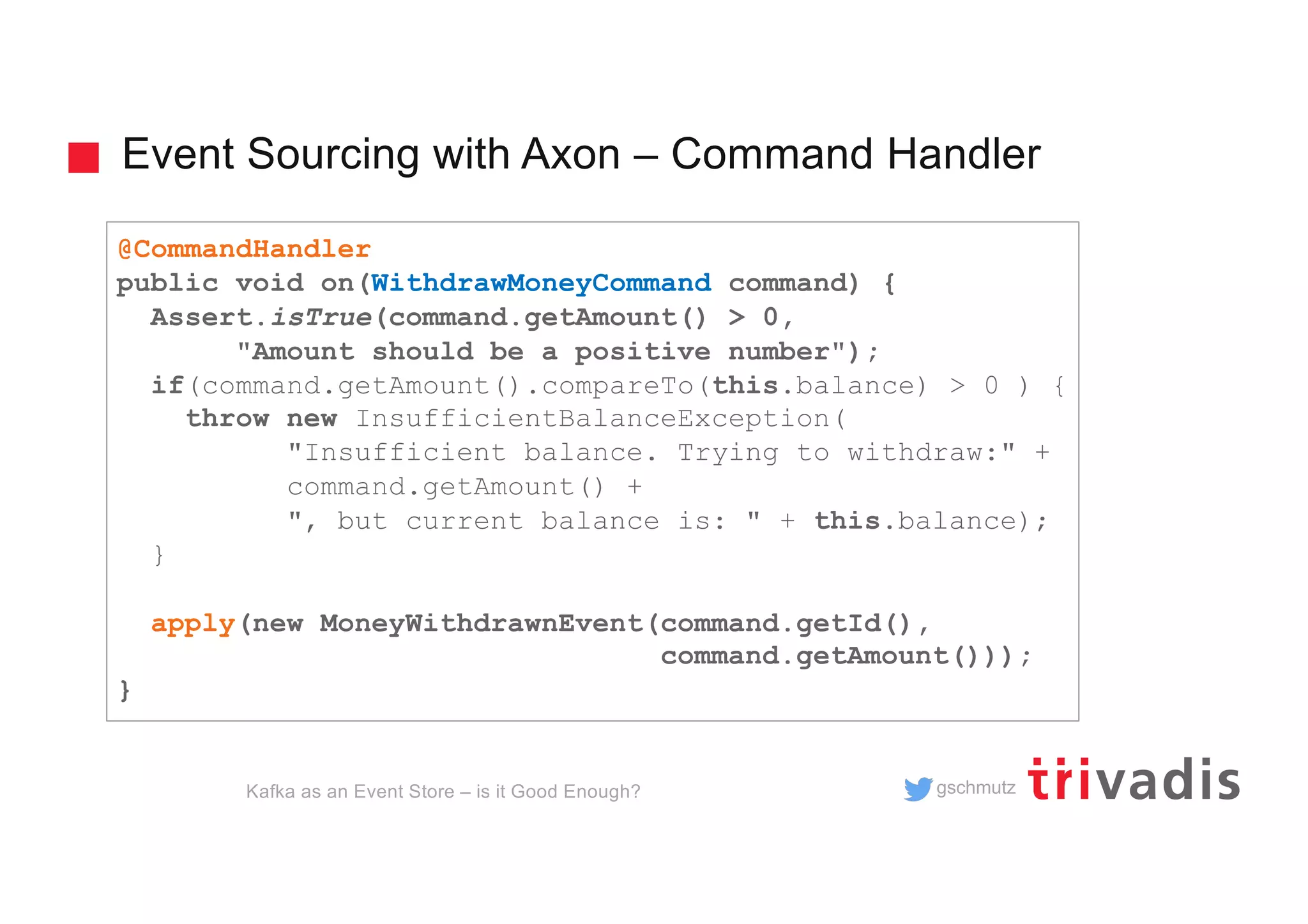 gschmutz
Event Sourcing with Axon – Command Handler
Kafka as an Event Store – is it Good Enough?
@CommandHandler
public void on(WithdrawMoneyCommand command) {
Assert.isTrue(command.getAmount() > 0,
"Amount should be a positive number");
if(command.getAmount().compareTo(this.balance) > 0 ) {
throw new InsufficientBalanceException(
"Insufficient balance. Trying to withdraw:" +
command.getAmount() +
", but current balance is: " + this.balance);
}
apply(new MoneyWithdrawnEvent(command.getId(),
command.getAmount()));
}
 
