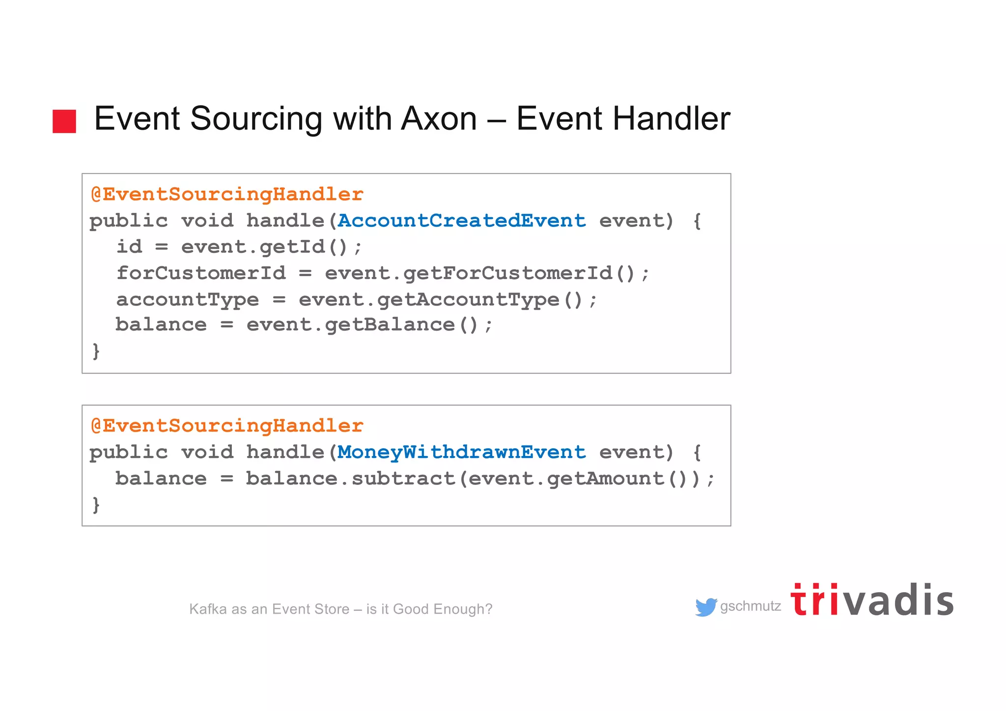 gschmutz
Event Sourcing with Axon – Event Handler
Kafka as an Event Store – is it Good Enough?
@EventSourcingHandler
public void handle(AccountCreatedEvent event) {
id = event.getId();
forCustomerId = event.getForCustomerId();
accountType = event.getAccountType();
balance = event.getBalance();
}
@EventSourcingHandler
public void handle(MoneyWithdrawnEvent event) {
balance = balance.subtract(event.getAmount());
}
 