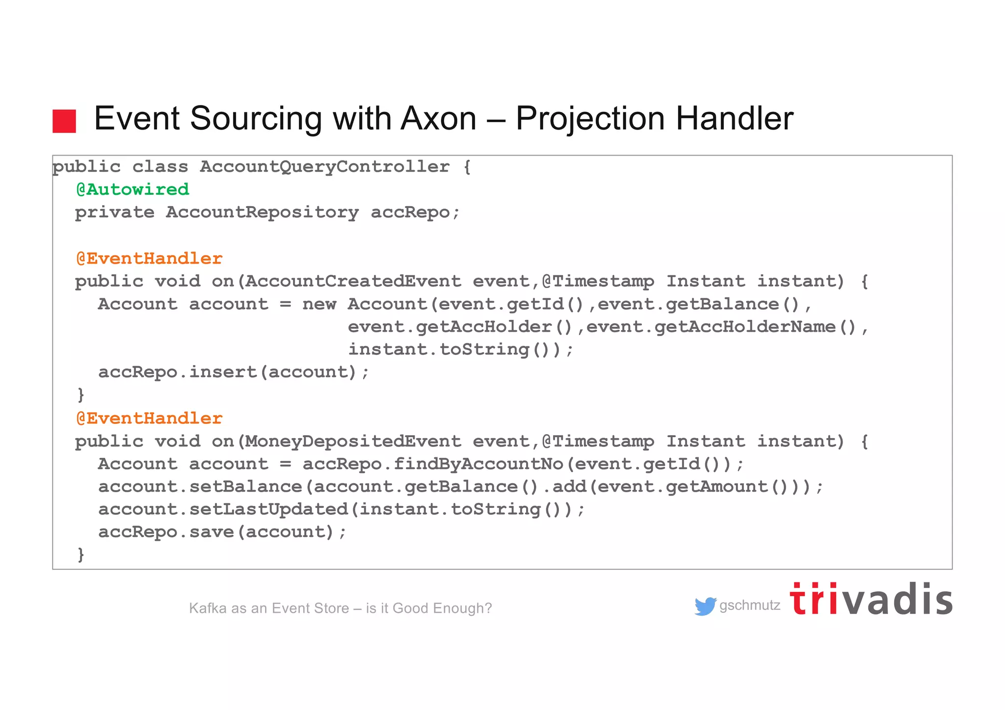 gschmutz
Event Sourcing with Axon – Projection Handler
Kafka as an Event Store – is it Good Enough?
public class AccountQueryController {
@Autowired
private AccountRepository accRepo;
@EventHandler
public void on(AccountCreatedEvent event,@Timestamp Instant instant) {
Account account = new Account(event.getId(),event.getBalance(),
event.getAccHolder(),event.getAccHolderName(),
instant.toString());
accRepo.insert(account);
}
@EventHandler
public void on(MoneyDepositedEvent event,@Timestamp Instant instant) {
Account account = accRepo.findByAccountNo(event.getId());
account.setBalance(account.getBalance().add(event.getAmount()));
account.setLastUpdated(instant.toString());
accRepo.save(account);
}
 
