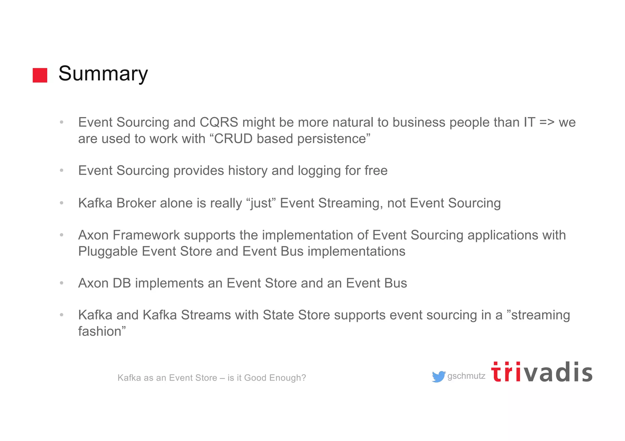 gschmutz
Summary
• Event Sourcing and CQRS might be more natural to business people than IT => we
are used to work with “CRUD based persistence”
• Event Sourcing provides history and logging for free
• Kafka Broker alone is really “just” Event Streaming, not Event Sourcing
• Axon Framework supports the implementation of Event Sourcing applications with
Pluggable Event Store and Event Bus implementations
• Axon DB implements an Event Store and an Event Bus
• Kafka and Kafka Streams with State Store supports event sourcing in a ”streaming
fashion”
Kafka as an Event Store – is it Good Enough?
 