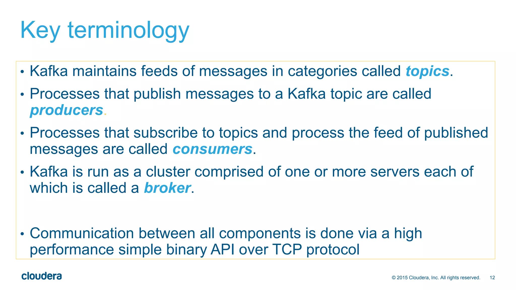 12© 2015 Cloudera, Inc. All rights reserved.
Key terminology
• Kafka maintains feeds of messages in categories called topics.
• Processes that publish messages to a Kafka topic are called
producers.
• Processes that subscribe to topics and process the feed of published
messages are called consumers.
• Kafka is run as a cluster comprised of one or more servers each of
which is called a broker.
• Communication between all components is done via a high
performance simple binary API over TCP protocol
 
