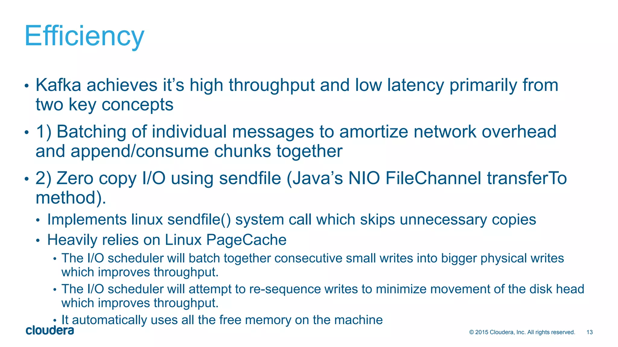 13© 2015 Cloudera, Inc. All rights reserved.
Efficiency
• Kafka achieves it’s high throughput and low latency primarily from
two key concepts
• 1) Batching of individual messages to amortize network overhead
and append/consume chunks together
• 2) Zero copy I/O using sendfile (Java’s NIO FileChannel transferTo
method).
• Implements linux sendfile() system call which skips unnecessary copies
• Heavily relies on Linux PageCache
• The I/O scheduler will batch together consecutive small writes into bigger physical writes
which improves throughput.
• The I/O scheduler will attempt to re-sequence writes to minimize movement of the disk head
which improves throughput.
• It automatically uses all the free memory on the machine
 