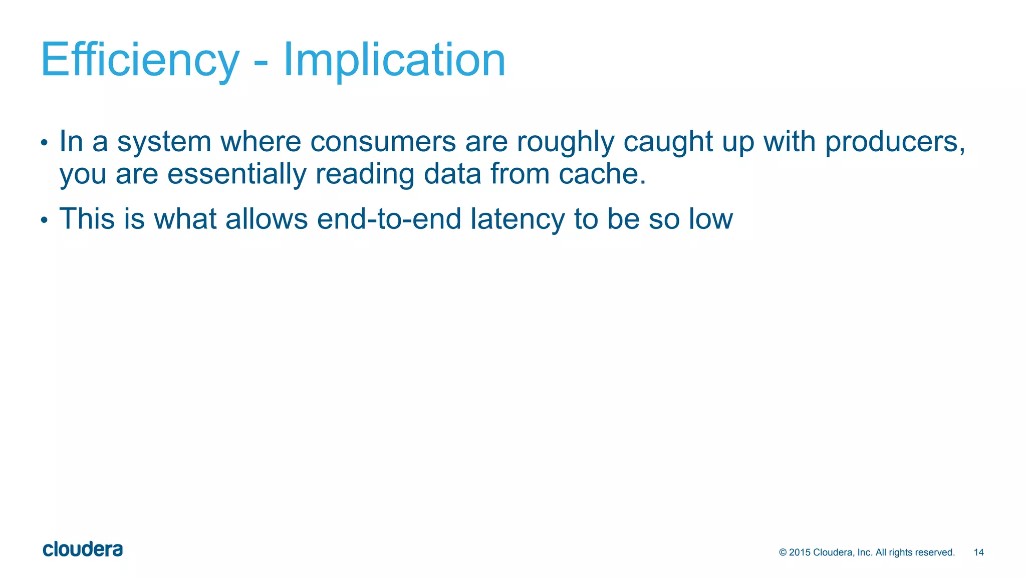 14© 2015 Cloudera, Inc. All rights reserved.
Efficiency - Implication
• In a system where consumers are roughly caught up with producers,
you are essentially reading data from cache.
• This is what allows end-to-end latency to be so low
 