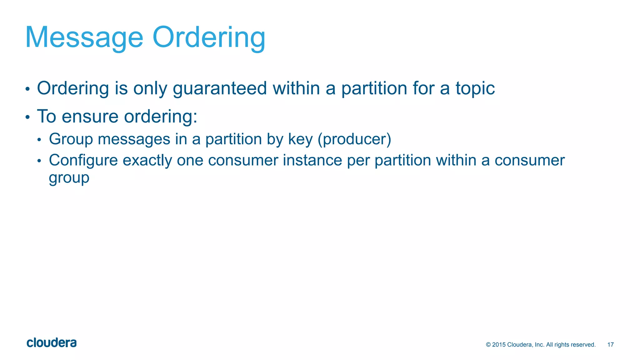 17© 2015 Cloudera, Inc. All rights reserved.
Message Ordering
• Ordering is only guaranteed within a partition for a topic
• To ensure ordering:
• Group messages in a partition by key (producer)
• Configure exactly one consumer instance per partition within a consumer
group
 