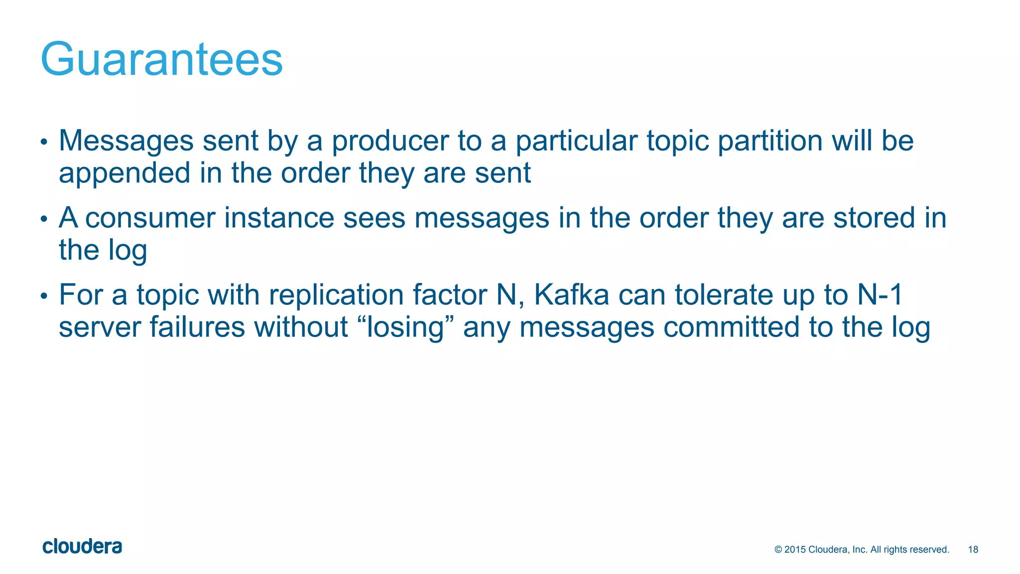18© 2015 Cloudera, Inc. All rights reserved.
Guarantees
• Messages sent by a producer to a particular topic partition will be
appended in the order they are sent
• A consumer instance sees messages in the order they are stored in
the log
• For a topic with replication factor N, Kafka can tolerate up to N-1
server failures without “losing” any messages committed to the log
 