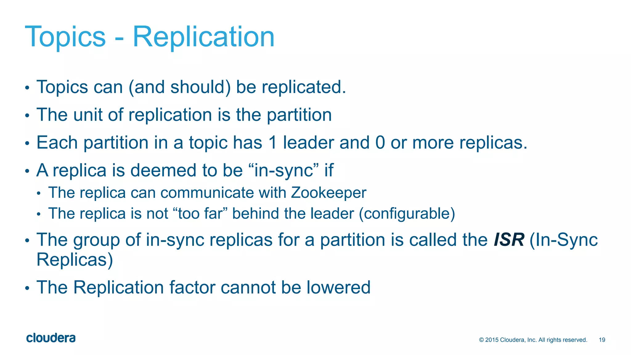 19© 2015 Cloudera, Inc. All rights reserved.
Topics - Replication
• Topics can (and should) be replicated.
• The unit of replication is the partition
• Each partition in a topic has 1 leader and 0 or more replicas.
• A replica is deemed to be “in-sync” if
• The replica can communicate with Zookeeper
• The replica is not “too far” behind the leader (configurable)
• The group of in-sync replicas for a partition is called the ISR (In-Sync
Replicas)
• The Replication factor cannot be lowered
 