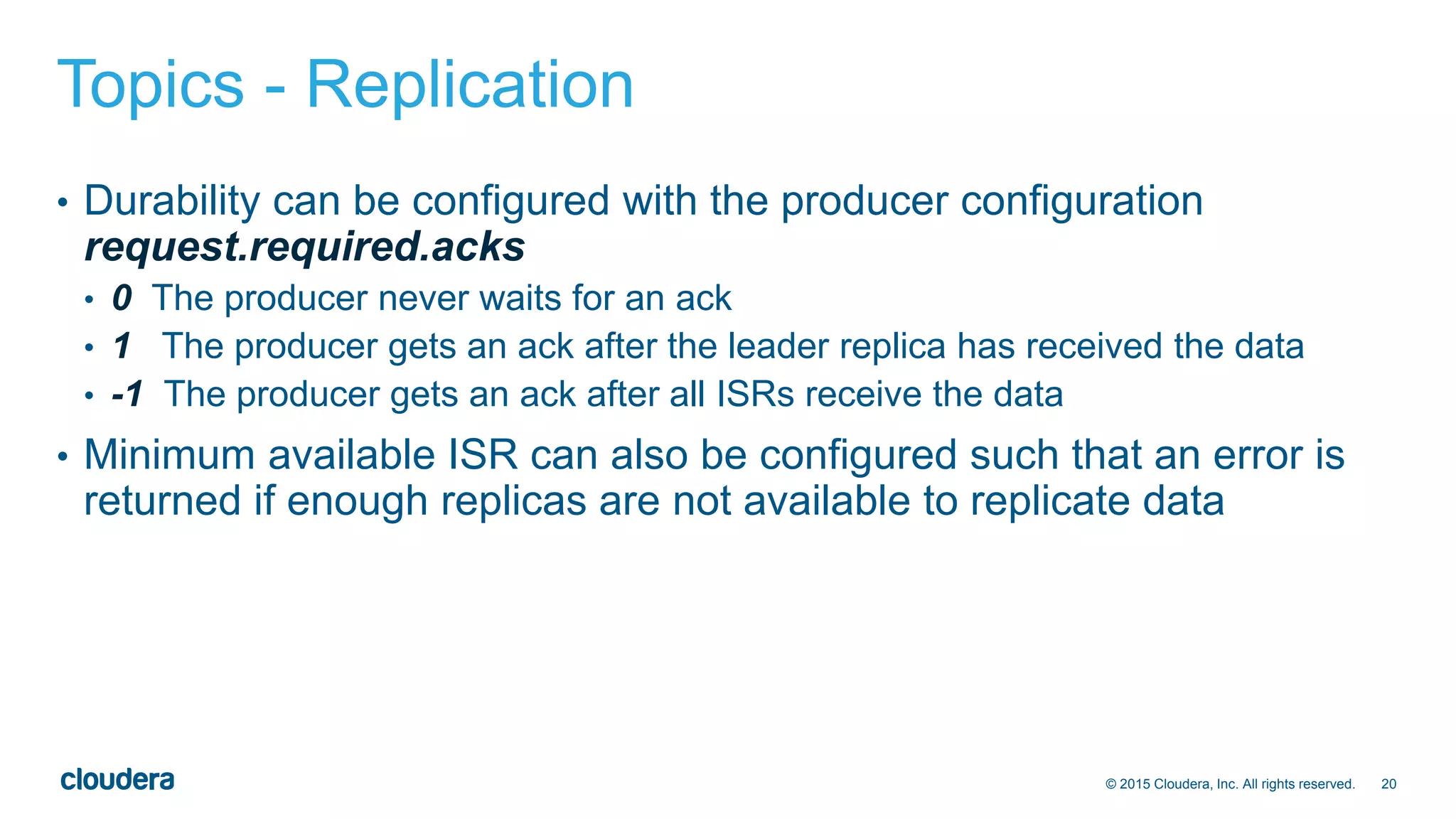 20© 2015 Cloudera, Inc. All rights reserved.
Topics - Replication
• Durability can be configured with the producer configuration
request.required.acks
• 0 The producer never waits for an ack
• 1 The producer gets an ack after the leader replica has received the data
• -1 The producer gets an ack after all ISRs receive the data
• Minimum available ISR can also be configured such that an error is
returned if enough replicas are not available to replicate data
 