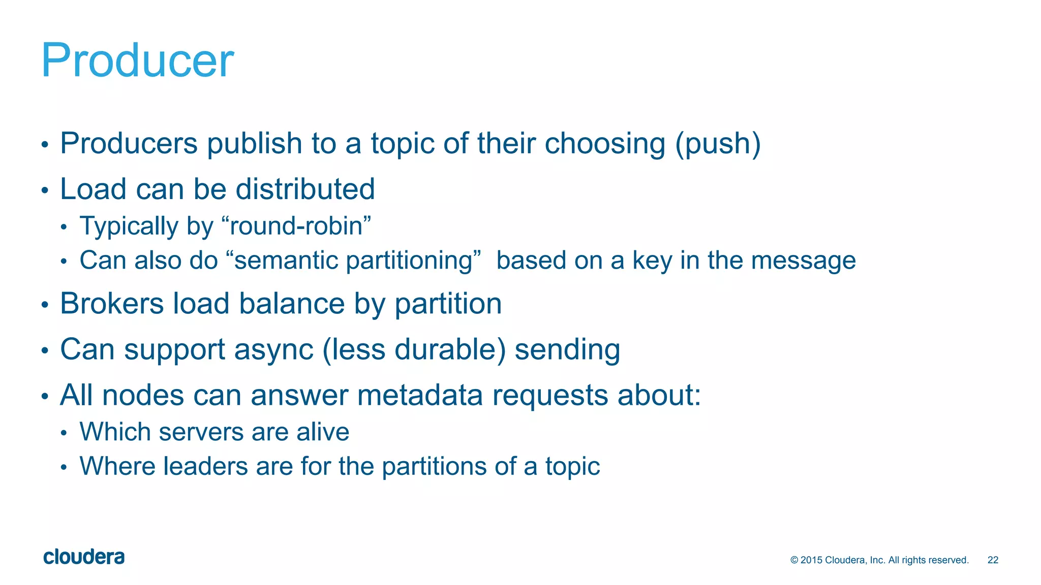 22© 2015 Cloudera, Inc. All rights reserved.
Producer
• Producers publish to a topic of their choosing (push)
• Load can be distributed
• Typically by “round-robin”
• Can also do “semantic partitioning” based on a key in the message
• Brokers load balance by partition
• Can support async (less durable) sending
• All nodes can answer metadata requests about:
• Which servers are alive
• Where leaders are for the partitions of a topic
 