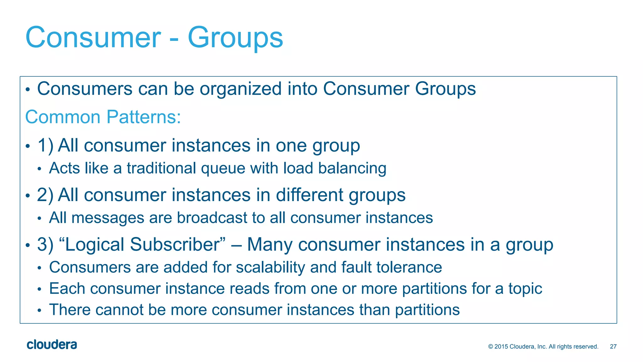 27© 2015 Cloudera, Inc. All rights reserved.
Consumer - Groups
• Consumers can be organized into Consumer Groups
Common Patterns:
• 1) All consumer instances in one group
• Acts like a traditional queue with load balancing
• 2) All consumer instances in different groups
• All messages are broadcast to all consumer instances
• 3) “Logical Subscriber” – Many consumer instances in a group
• Consumers are added for scalability and fault tolerance
• Each consumer instance reads from one or more partitions for a topic
• There cannot be more consumer instances than partitions
 