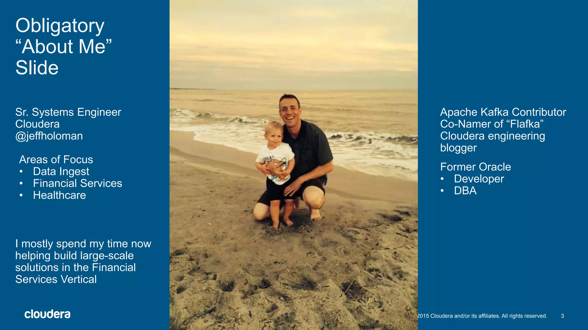 3© 2015 Cloudera and/or its affiliates. All rights reserved.
Obligatory
“About Me”
Slide
Sr. Systems Engineer
Cloudera
@jeffholoman
Areas of Focus
• Data Ingest
• Financial Services
• Healthcare
Former Oracle
• Developer
• DBA
Apache Kafka Contributor
Co-Namer of “Flafka”
Cloudera engineering
blogger
I mostly spend my time now
helping build large-scale
solutions in the Financial
Services Vertical
 