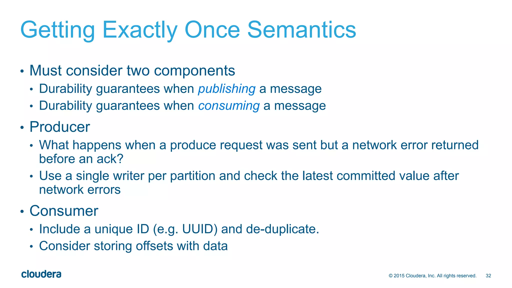 32© 2015 Cloudera, Inc. All rights reserved.
Getting Exactly Once Semantics
• Must consider two components
• Durability guarantees when publishing a message
• Durability guarantees when consuming a message
• Producer
• What happens when a produce request was sent but a network error returned
before an ack?
• Use a single writer per partition and check the latest committed value after
network errors
• Consumer
• Include a unique ID (e.g. UUID) and de-duplicate.
• Consider storing offsets with data
 