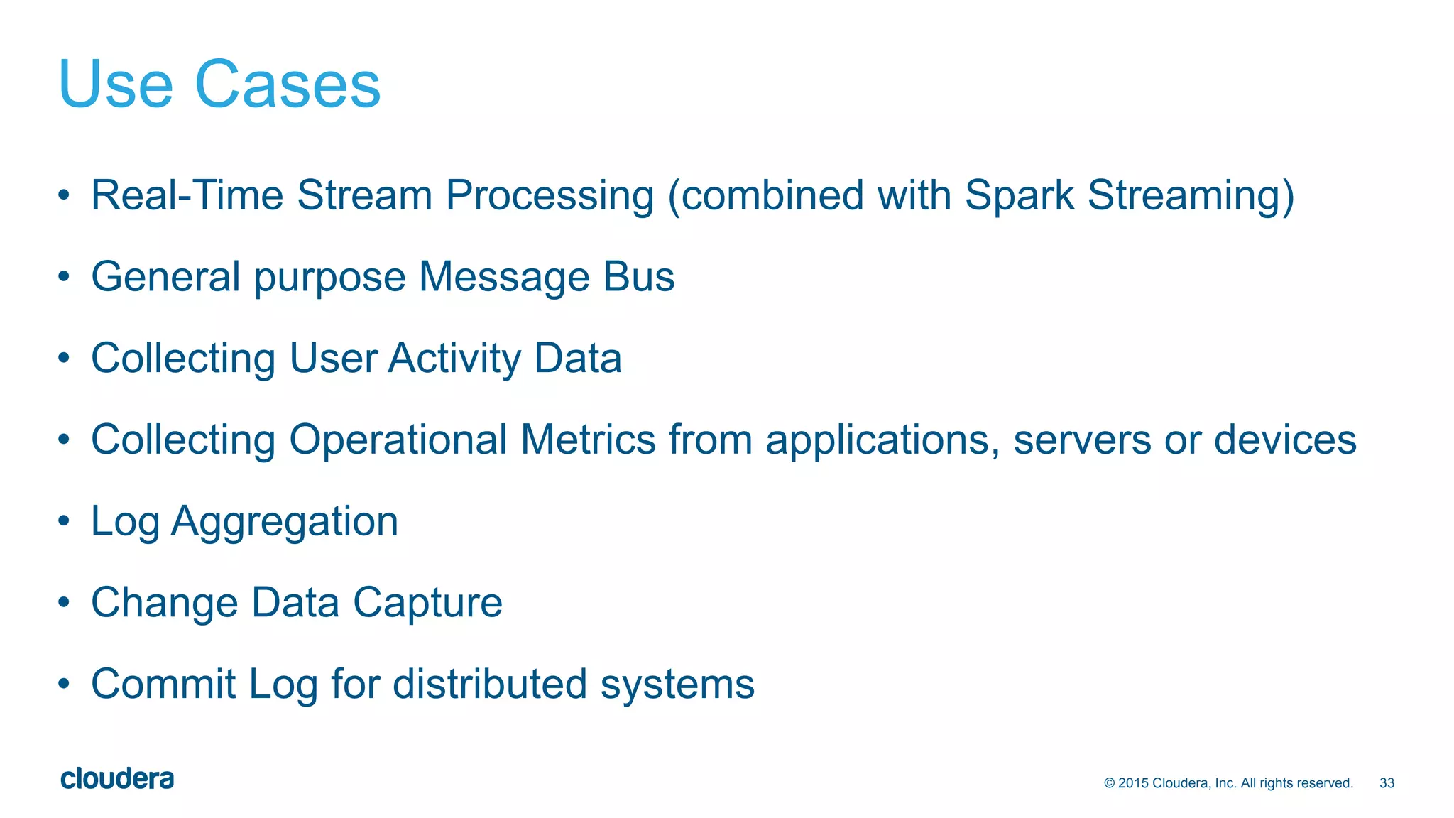 33© 2015 Cloudera, Inc. All rights reserved.
Use Cases
• Real-Time Stream Processing (combined with Spark Streaming)
• General purpose Message Bus
• Collecting User Activity Data
• Collecting Operational Metrics from applications, servers or devices
• Log Aggregation
• Change Data Capture
• Commit Log for distributed systems
 