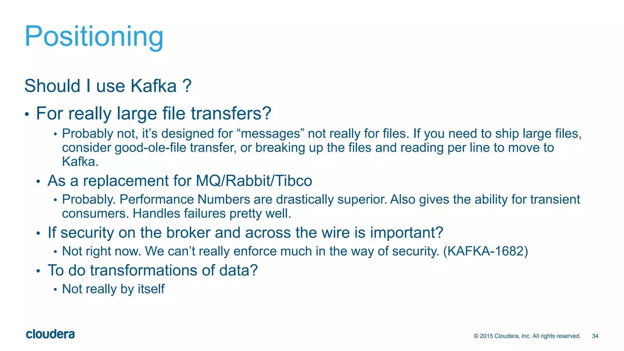 34© 2015 Cloudera, Inc. All rights reserved.
Positioning
Should I use Kafka ?
• For really large file transfers?
• Probably not, it’s designed for “messages” not really for files. If you need to ship large files,
consider good-ole-file transfer, or breaking up the files and reading per line to move to
Kafka.
• As a replacement for MQ/Rabbit/Tibco
• Probably. Performance Numbers are drastically superior. Also gives the ability for transient
consumers. Handles failures pretty well.
• If security on the broker and across the wire is important?
• Not right now. We can’t really enforce much in the way of security. (KAFKA-1682)
• To do transformations of data?
• Not really by itself
 