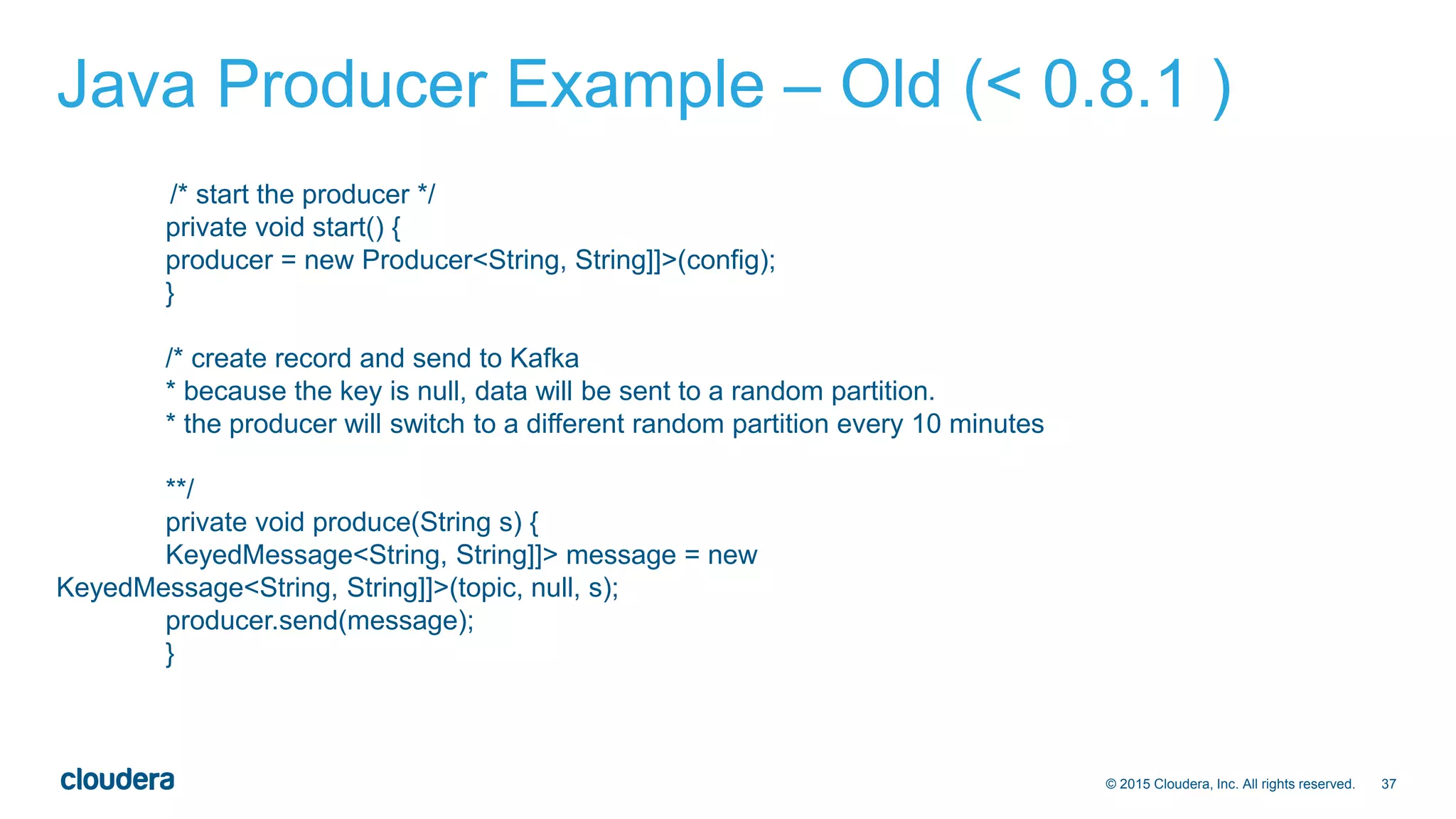 37© 2015 Cloudera, Inc. All rights reserved.
Java Producer Example – Old (< 0.8.1 )
/* start the producer */
private void start() {
producer = new Producer<String, String]]>(config);
}
/* create record and send to Kafka
* because the key is null, data will be sent to a random partition.
* the producer will switch to a different random partition every 10 minutes
**/
private void produce(String s) {
KeyedMessage<String, String]]> message = new
KeyedMessage<String, String]]>(topic, null, s);
producer.send(message);
}
 