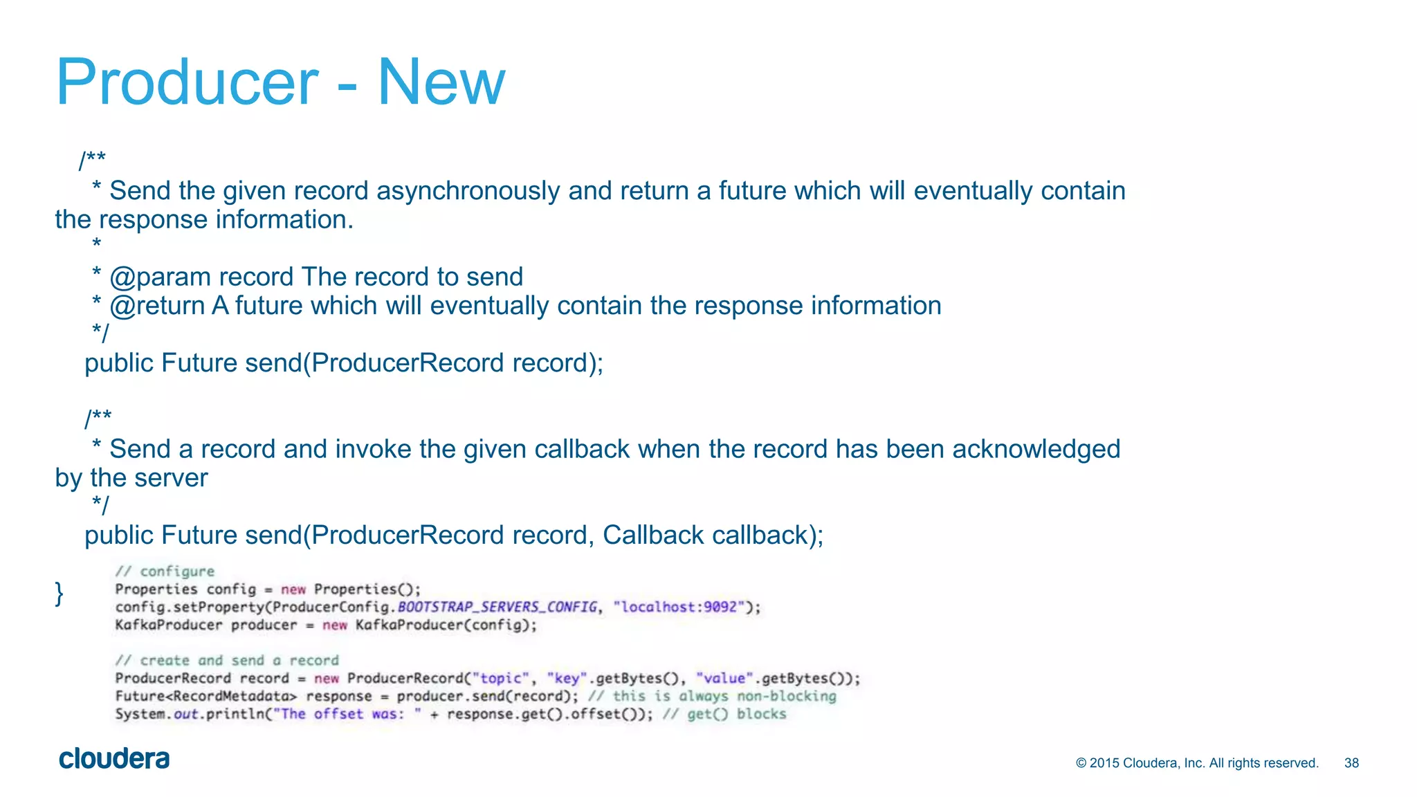 38© 2015 Cloudera, Inc. All rights reserved.
Producer - New
/**
* Send the given record asynchronously and return a future which will eventually contain
the response information.
*
* @param record The record to send
* @return A future which will eventually contain the response information
*/
public Future send(ProducerRecord record);
/**
* Send a record and invoke the given callback when the record has been acknowledged
by the server
*/
public Future send(ProducerRecord record, Callback callback);
}
 