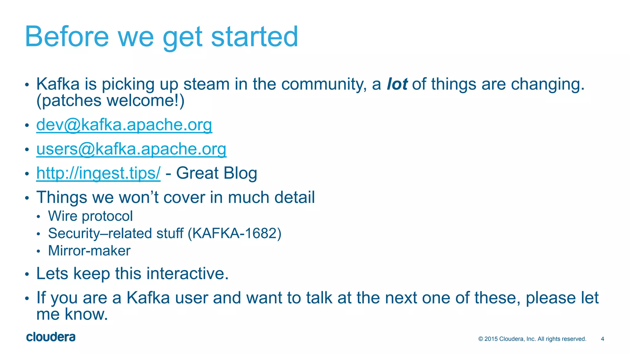 4© 2015 Cloudera, Inc. All rights reserved.
Before we get started
• Kafka is picking up steam in the community, a lot of things are changing.
(patches welcome!)
• dev@kafka.apache.org
• users@kafka.apache.org
• http://ingest.tips/ - Great Blog
• Things we won’t cover in much detail
• Wire protocol
• Security–related stuff (KAFKA-1682)
• Mirror-maker
• Lets keep this interactive.
• If you are a Kafka user and want to talk at the next one of these, please let
me know.
 
