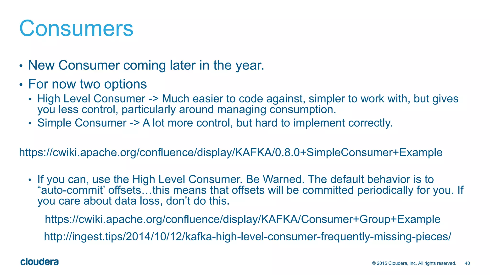 40© 2015 Cloudera, Inc. All rights reserved.
Consumers
• New Consumer coming later in the year.
• For now two options
• High Level Consumer -> Much easier to code against, simpler to work with, but gives
you less control, particularly around managing consumption.
• Simple Consumer -> A lot more control, but hard to implement correctly.
https://cwiki.apache.org/confluence/display/KAFKA/0.8.0+SimpleConsumer+Example
• If you can, use the High Level Consumer. Be Warned. The default behavior is to
“auto-commit’ offsets…this means that offsets will be committed periodically for you. If
you care about data loss, don’t do this.
https://cwiki.apache.org/confluence/display/KAFKA/Consumer+Group+Example
http://ingest.tips/2014/10/12/kafka-high-level-consumer-frequently-missing-pieces/
 