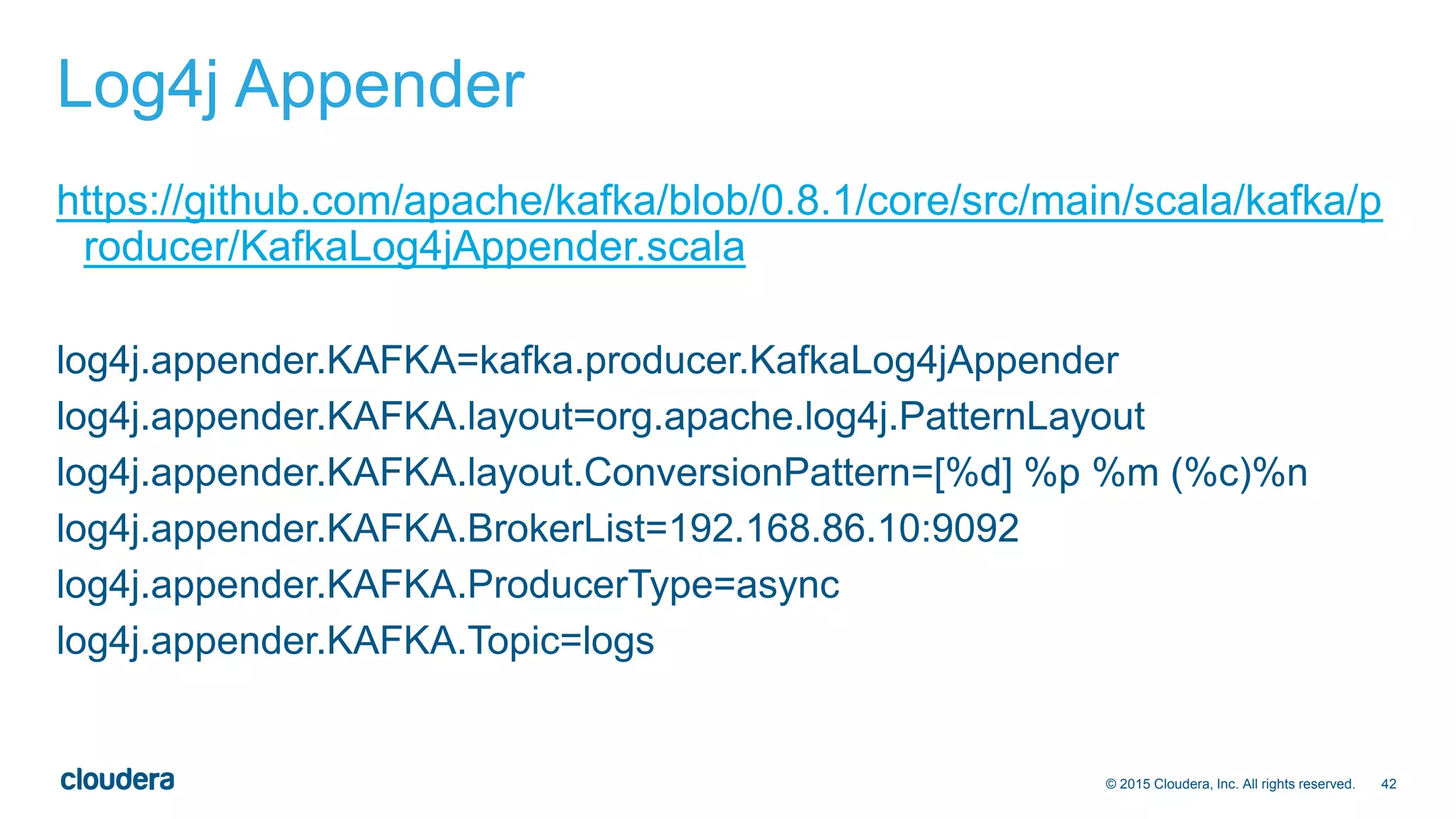 42© 2015 Cloudera, Inc. All rights reserved.
Log4j Appender
https://github.com/apache/kafka/blob/0.8.1/core/src/main/scala/kafka/p
roducer/KafkaLog4jAppender.scala
log4j.appender.KAFKA=kafka.producer.KafkaLog4jAppender
log4j.appender.KAFKA.layout=org.apache.log4j.PatternLayout
log4j.appender.KAFKA.layout.ConversionPattern=[%d] %p %m (%c)%n
log4j.appender.KAFKA.BrokerList=192.168.86.10:9092
log4j.appender.KAFKA.ProducerType=async
log4j.appender.KAFKA.Topic=logs
 