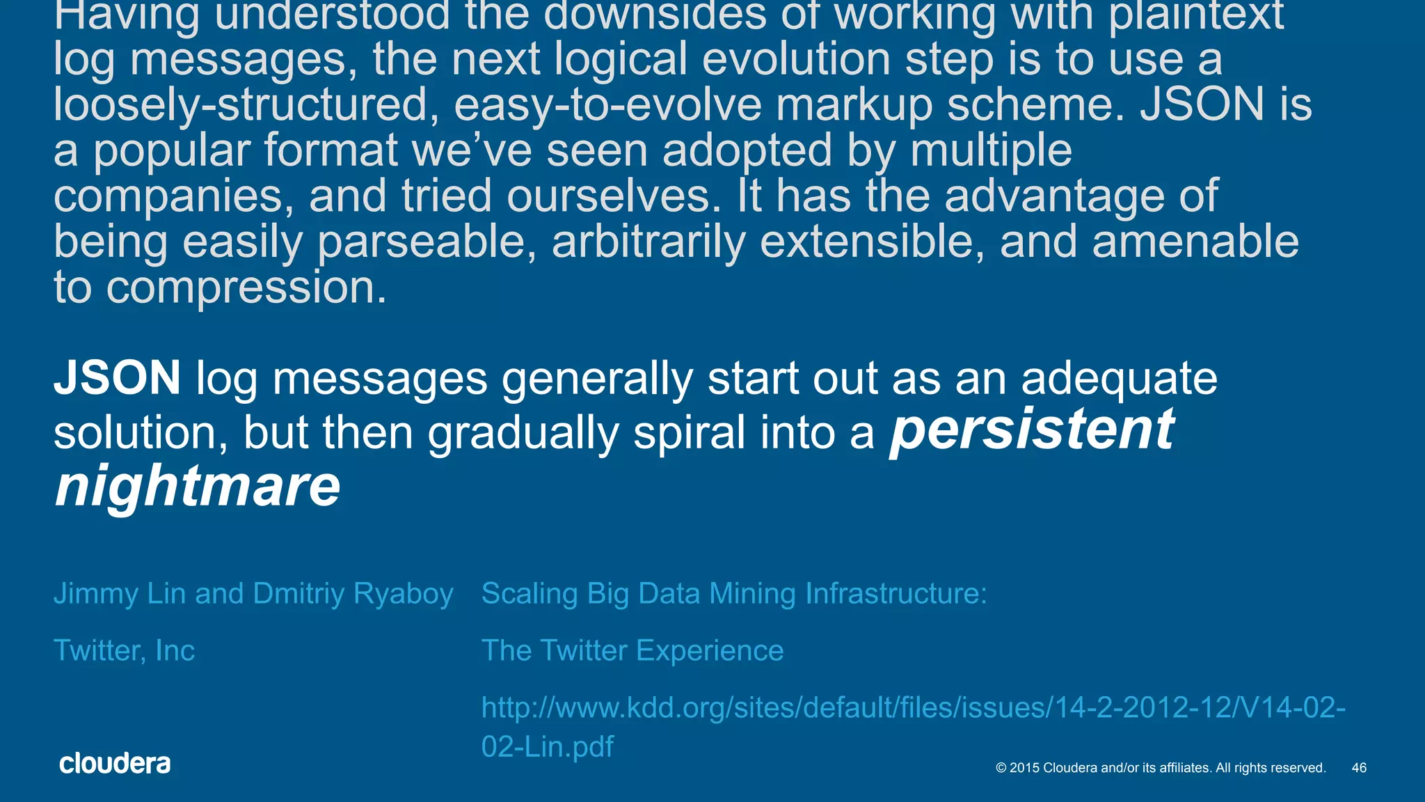 46© 2015 Cloudera and/or its affiliates. All rights reserved.
Having understood the downsides of working with plaintext
log messages, the next logical evolution step is to use a
loosely-structured, easy-to-evolve markup scheme. JSON is
a popular format we’ve seen adopted by multiple
companies, and tried ourselves. It has the advantage of
being easily parseable, arbitrarily extensible, and amenable
to compression.
JSON log messages generally start out as an adequate
solution, but then gradually spiral into a persistent
nightmare
Jimmy Lin and Dmitriy Ryaboy
Twitter, Inc
Scaling Big Data Mining Infrastructure:
The Twitter Experience
http://www.kdd.org/sites/default/files/issues/14-2-2012-12/V14-02-
02-Lin.pdf
 