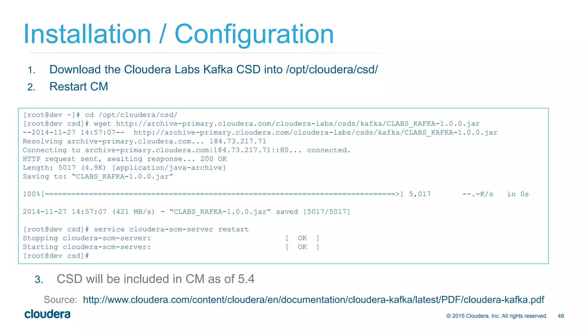 48© 2015 Cloudera, Inc. All rights reserved.
Installation / Configuration
Source: http://www.cloudera.com/content/cloudera/en/documentation/cloudera-kafka/latest/PDF/cloudera-kafka.pdf
[root@dev ~]# cd /opt/cloudera/csd/
[root@dev csd]# wget http://archive-primary.cloudera.com/cloudera-labs/csds/kafka/CLABS_KAFKA-1.0.0.jar
--2014-11-27 14:57:07-- http://archive-primary.cloudera.com/cloudera-labs/csds/kafka/CLABS_KAFKA-1.0.0.jar
Resolving archive-primary.cloudera.com... 184.73.217.71
Connecting to archive-primary.cloudera.com|184.73.217.71|:80... connected.
HTTP request sent, awaiting response... 200 OK
Length: 5017 (4.9K) [application/java-archive]
Saving to: “CLABS_KAFKA-1.0.0.jar”
100%[===============================================================================>] 5,017 --.-K/s in 0s
2014-11-27 14:57:07 (421 MB/s) - “CLABS_KAFKA-1.0.0.jar” saved [5017/5017]
[root@dev csd]# service cloudera-scm-server restart
Stopping cloudera-scm-server: [ OK ]
Starting cloudera-scm-server: [ OK ]
[root@dev csd]#
1. Download the Cloudera Labs Kafka CSD into /opt/cloudera/csd/
2. Restart CM
3. CSD will be included in CM as of 5.4
 