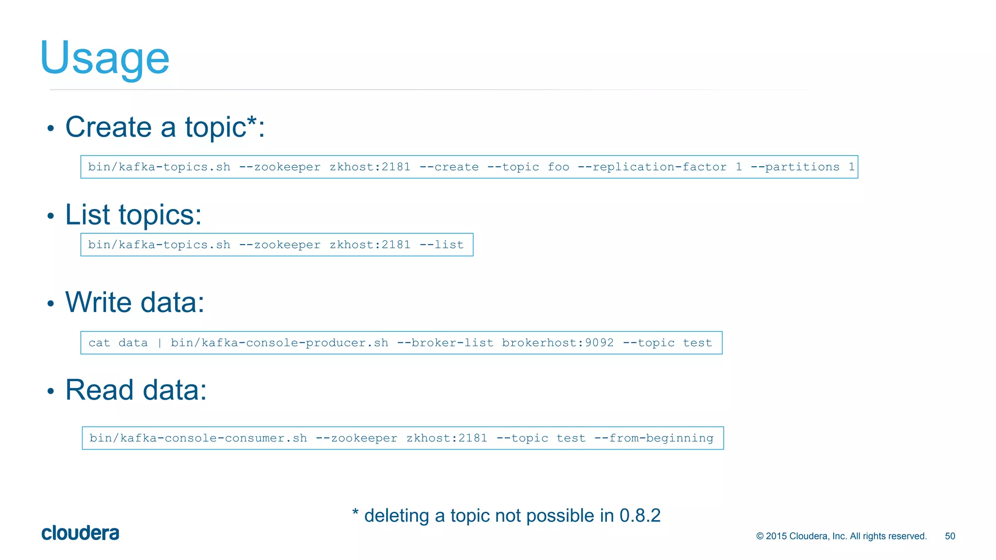 50© 2015 Cloudera, Inc. All rights reserved.
• Create a topic*:
• List topics:
• Write data:
• Read data:
Usage
bin/kafka-topics.sh --zookeeper zkhost:2181 --create --topic foo --replication-factor 1 --partitions 1
bin/kafka-topics.sh --zookeeper zkhost:2181 --list
cat data | bin/kafka-console-producer.sh --broker-list brokerhost:9092 --topic test
bin/kafka-console-consumer.sh --zookeeper zkhost:2181 --topic test --from-beginning
* deleting a topic not possible in 0.8.2
 