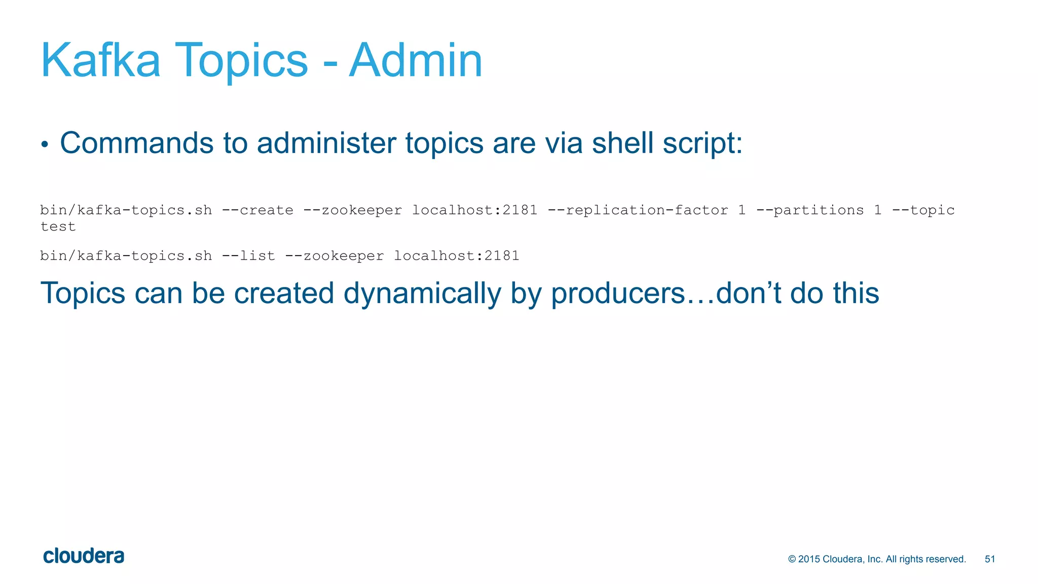 51© 2015 Cloudera, Inc. All rights reserved.
Kafka Topics - Admin
• Commands to administer topics are via shell script:
bin/kafka-topics.sh --create --zookeeper localhost:2181 --replication-factor 1 --partitions 1 --topic
test
bin/kafka-topics.sh --list --zookeeper localhost:2181
Topics can be created dynamically by producers…don’t do this
 