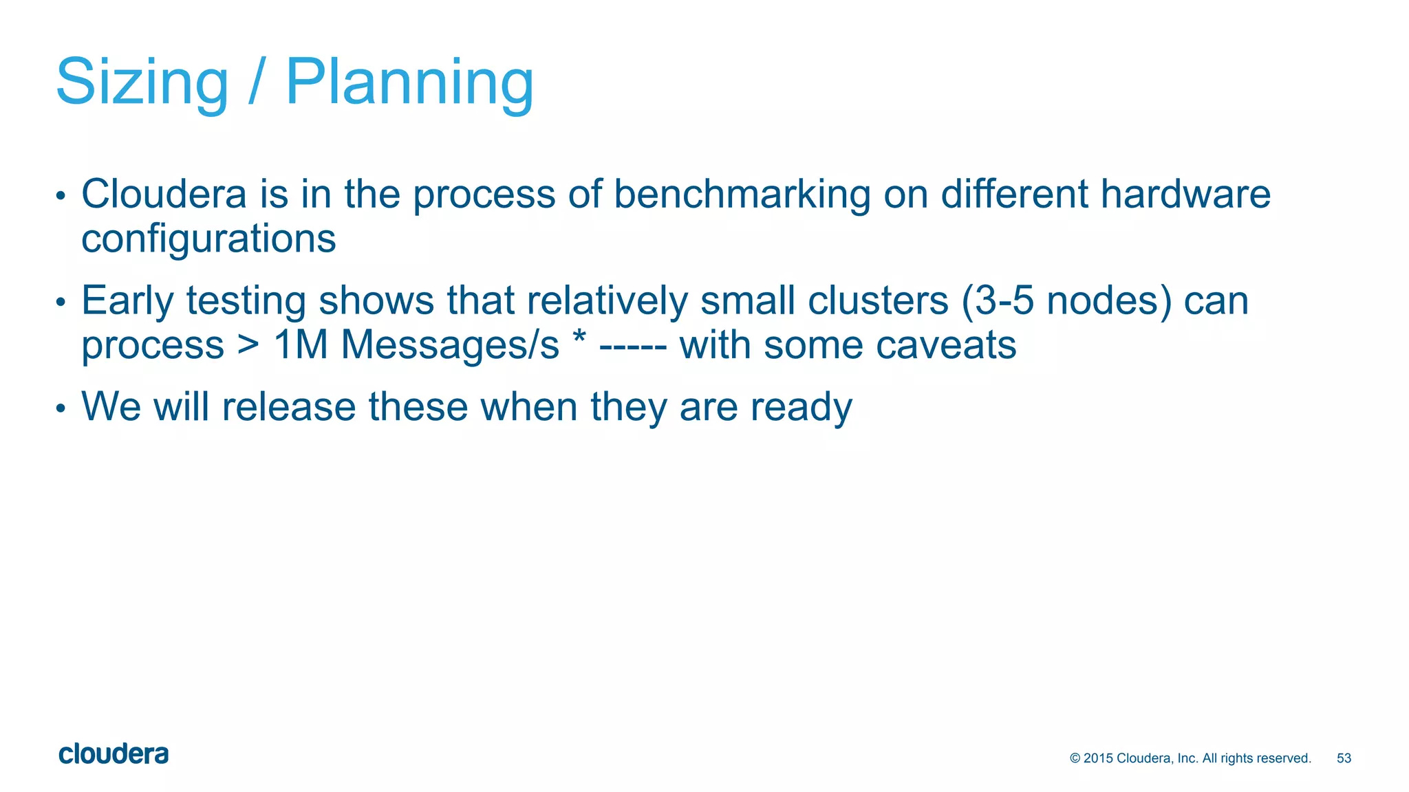 53© 2015 Cloudera, Inc. All rights reserved.
Sizing / Planning
• Cloudera is in the process of benchmarking on different hardware
configurations
• Early testing shows that relatively small clusters (3-5 nodes) can
process > 1M Messages/s * ----- with some caveats
• We will release these when they are ready
 