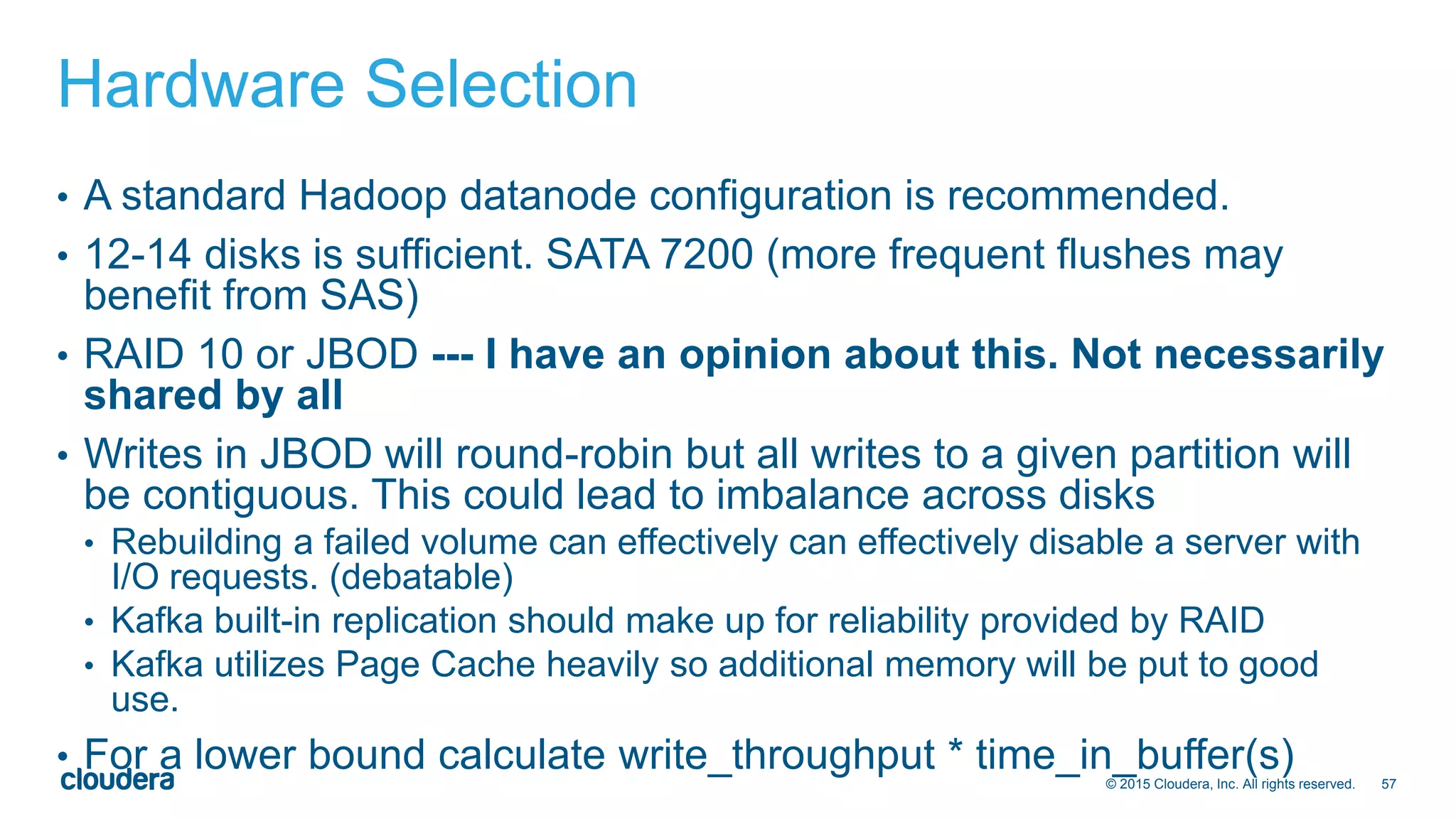 57© 2015 Cloudera, Inc. All rights reserved.
Hardware Selection
• A standard Hadoop datanode configuration is recommended.
• 12-14 disks is sufficient. SATA 7200 (more frequent flushes may
benefit from SAS)
• RAID 10 or JBOD --- I have an opinion about this. Not necessarily
shared by all
• Writes in JBOD will round-robin but all writes to a given partition will
be contiguous. This could lead to imbalance across disks
• Rebuilding a failed volume can effectively can effectively disable a server with
I/O requests. (debatable)
• Kafka built-in replication should make up for reliability provided by RAID
• Kafka utilizes Page Cache heavily so additional memory will be put to good
use.
• For a lower bound calculate write_throughput * time_in_buffer(s)
 
