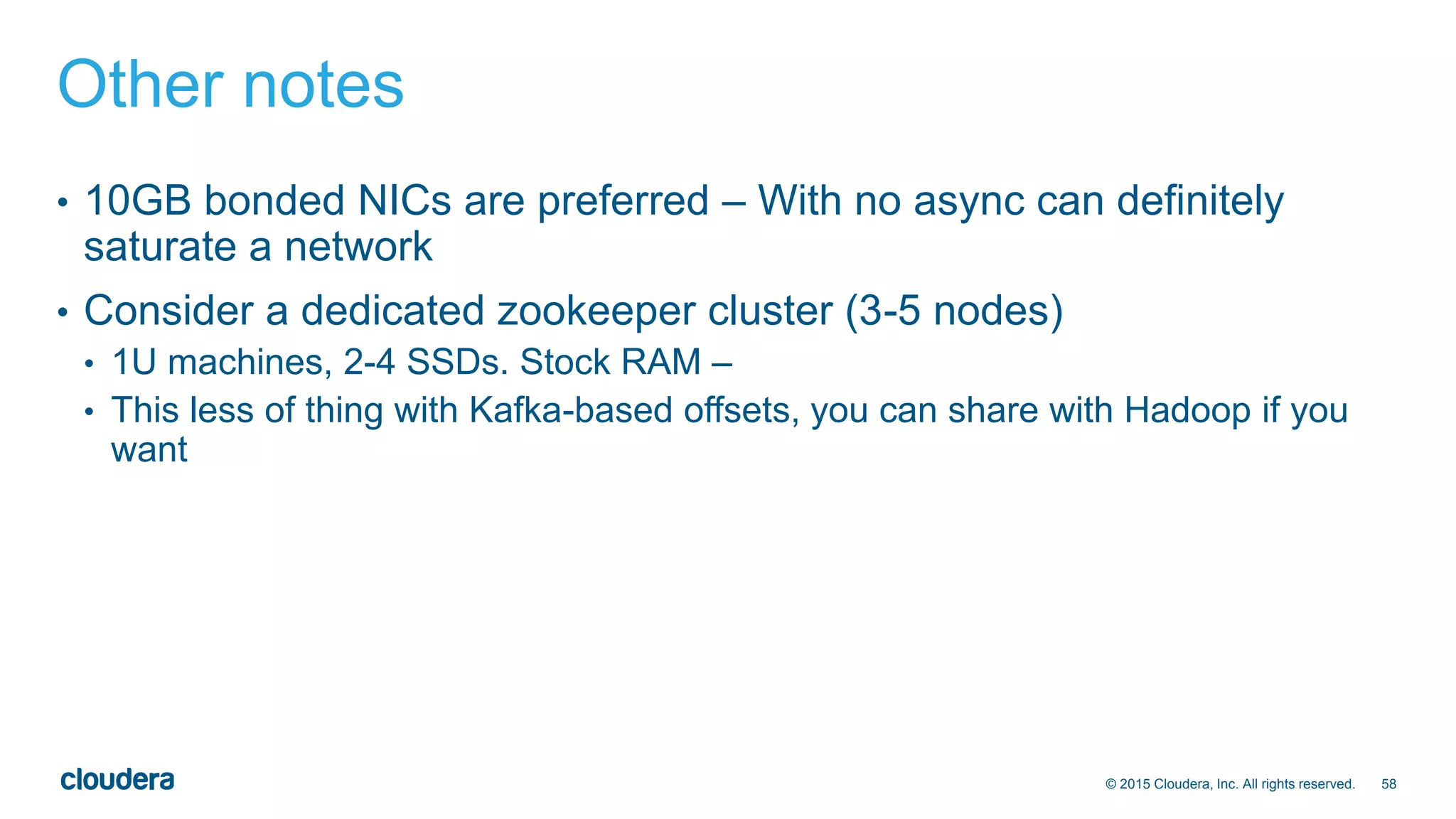 58© 2015 Cloudera, Inc. All rights reserved.
Other notes
• 10GB bonded NICs are preferred – With no async can definitely
saturate a network
• Consider a dedicated zookeeper cluster (3-5 nodes)
• 1U machines, 2-4 SSDs. Stock RAM –
• This less of thing with Kafka-based offsets, you can share with Hadoop if you
want
 