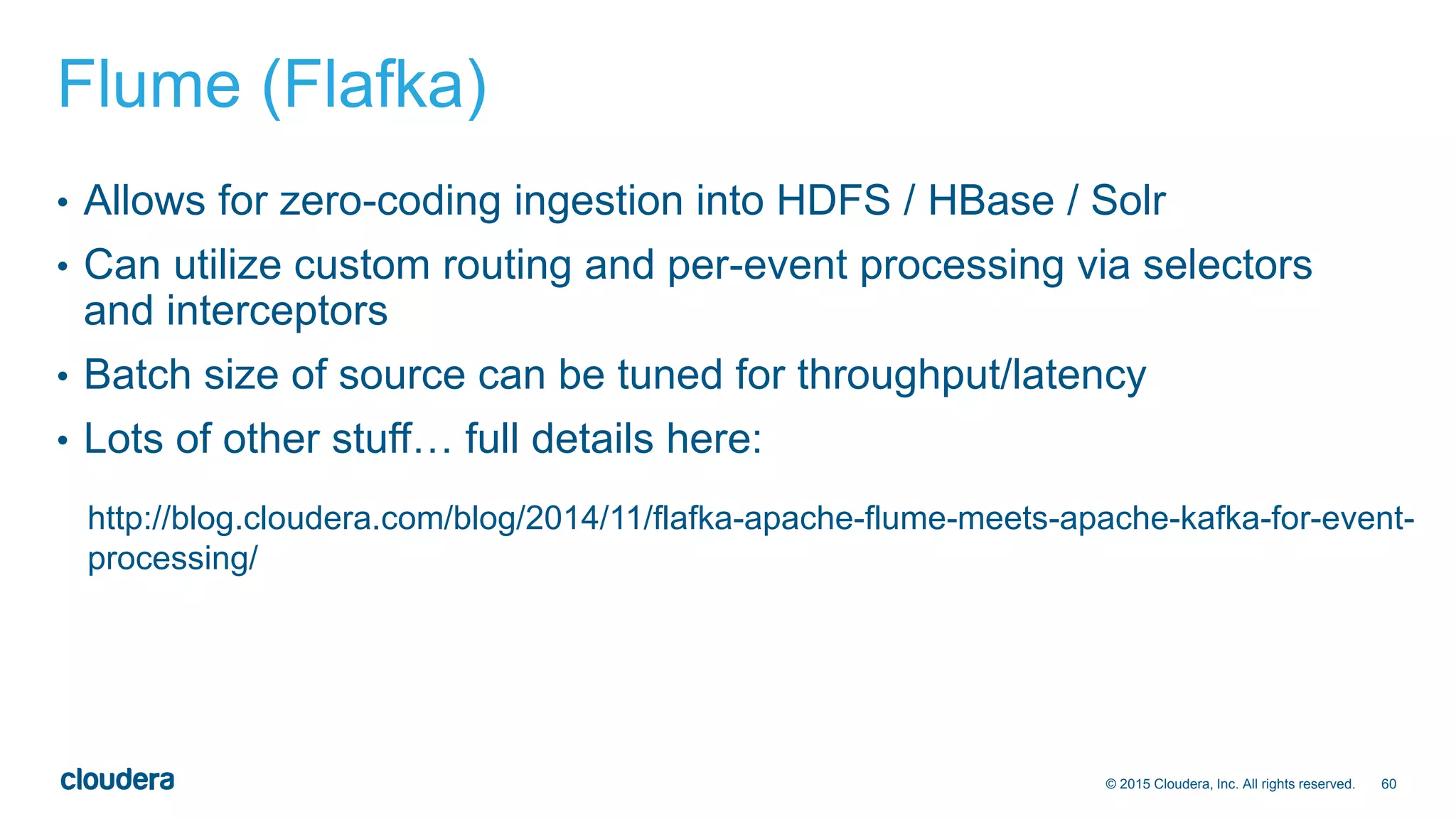 60© 2015 Cloudera, Inc. All rights reserved.
Flume (Flafka)
• Allows for zero-coding ingestion into HDFS / HBase / Solr
• Can utilize custom routing and per-event processing via selectors
and interceptors
• Batch size of source can be tuned for throughput/latency
• Lots of other stuff… full details here:
http://blog.cloudera.com/blog/2014/11/flafka-apache-flume-meets-apache-kafka-for-event-
processing/
 